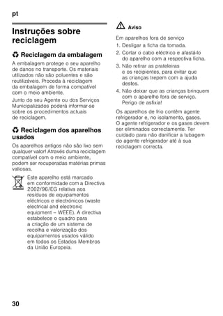 pt
29
■ Não utilizar quaisquer objectos
pontiagudos ou de arestas vivas para
eliminar gelo simples
ou em camadas. Poderá, assim,
danificar a tubagem do agente
refrigerador. O agente refrigerador,
ao libertar-se, pode incendiar-se
ou provocar ferimentos nos olhos.
■ Não guardar no aparelho produtos
com gases propulsores (por ex. latas
de spray) e produtos explosivos.
Perigo de explosão!
■ Não utilizar rodapés, gavetas,
portas, etc. como estribos ou zonas
de apoio.
■ Para descongelar e limpar, desligar
a ficha da tomada ou o fusível
de segurança. Puxar pela ficha e não
pelo cabo eléctrico.
■ Álcool de elevada percentagem só
pode ser guardado no aparelho, se
em recipiente hermeticamente
fechado e em posição vertical.
■ Ter cuidado para não sujar as peças
de plástico e o vedante da porta com
óleo ou gordura. As peças de plástico
e o vedante da porta podem,
de contrário, tornar-se porosos.
■ Nunca tapar ou obstruir as grelhas
de ventilação do aparelho.
■ Este aparelho só pode ser utilizado
por pessoas (incluindo crianças)
com capacidades físicas, sensoriais
ou psíquicas ou, ainda, falta
de conhecimentos, se vigiadas por
uma pessoa responsável pela sua
segurança ou que por esta tenham
recebido formação sobre como utilizar
o aparelho.
■ Não guardar na zona de congelação
líquidos em garrafas ou latas
(especialmente bebidas gaseificadas).
As garrafas e as latas podem
rebentar!
■ Nunca levar imediatamente à boca
alimentos congelados e acabados
de retirar da zona de congelação.
Perigo de queimaduras provocadas
pelo frio!
■ Deverá evitar o contacto prolongado
das mãos com os alimentos
congelados, o gelo ou com
a tubagem do evaporador, etc..
Perigo de queimaduras provocadas
pelo frio!
Crianças em casa
■ Não deixar a embalagem e seus
componentes ao alcance de crianças.
Perigo de asfixia provocado por
cartões dobráveis e películas!
■ O aparelho não é um brinquedo para
crianças!
■ No caso de aparelhos com fechadura:
Guardar a chave fora do alcance das
crianças!
Determinações gerais
O aparelho destina-se
■ à refrigeração e congelação
de alimentos,
■ à preparação de gelo.
Este aparelho está preparado
para utilização doméstica em casas
particulares e para o ambiente
doméstico.
O aparelho está protegido contra
interferências, de acordo com a directiva
UE 2004/108/EC.
O circuito de frio foi testado
quanto à sua estanquidade.
Este produto corresponde
às determinações sobre segurança
em vigor para aparelhos eléctricos
(EN 60335-2-24).
 