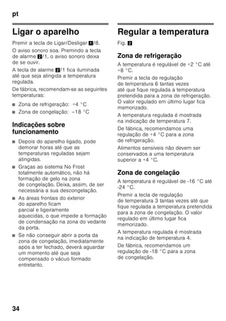 pt
32
Ligar o aparelho
Depois do aparelho estar instalado,
dever-se-á esperar, pelo menos, 1 hora,
antes de pôr o aparelho a funcionar.
Durante o transporte, pode acontecer
que o óleo existente no compressor se
tenha infiltrado no sistema de frio.
Antes da primeira colocação em
funcionamento, deverá limpar o interior
do aparelho (ver «Limpeza do
aparelho»).
Ligação eléctrica
A tomada deve situar-se junto do
aparelho e ficar facilmente acessível,
depois da instalação do aparelho.
O aparelho corresponde à classe
de protecção I. Ligar o aparelho a uma
tomada de corrente alterna de 220–
240 V/50 Hz instalada de acordo com
as normas e com fio de terra. A tomada
de corrente tem que estar protegida por
um fusível de 10 até 16 A.
No caso de aparelhos, que vão
funcionar em países fora da Europa, há
que verificar, se a tensão e o tipo de
energia indicados coincidem com
os valores da sua instalação doméstica.
Estas indicações constam da placa
de características, Fig. ,
ã=Aviso
O aparelho não deve, de forma alguma,
ser ligado a uma tomada electrónica de
poupança de energia.
Para utilização dos nossos aparelhos
podem ser usados conversores de
condução de rede e de condução
sinusoidal. Conversores condutores de
rede são utilizados em instalações
fotovoltáicas, que são directamente
ligadas à rede eléctrica pública. Em
caso de soluções em forma de ilha (por
ex. no caso de barcos ou de cabanas de
montanha), que não dispõem de
qualquer ligação à rede pública, devem
ser utilizados conversores de condução
sinusoidal.
 