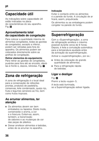 pt
34
Ligar o aparelho
Premir a tecla de Ligar/Desligar 1/8.
O aviso sonoro soa. Premindo a tecla
de alarme 2/1, o aviso sonoro deixa
de se ouvir.
A tecla de alarme 2/1 fica iluminada
até que seja atingida a temperatura
regulada.
De fábrica, recomendam-se as seguintes
temperaturas:
■ Zona de refrigeração: +4 °C
■ Zona de congelação: –18 °C
Indicações sobre
funcionamento
■ Depois do aparelho ligado, pode
demorar horas até que as
temperaturas reguladas sejam
atingidas.
■ Graças ao sistema No Frost
totalmente automático, não há
formação de gelo na zona
de congelação. Deixa, assim, de ser
necessária a sua descongelação.
■ As áreas frontais do exterior
do aparelho ficam
parcial e ligeiramente
aquecidas, o que impede a formação
de condensação na zona do vedante
da porta.
■ Se não conseguir abrir a porta da
zona de congelação, imediatamente
após a ter fechado, deverá aguardar
um momento até que seja
compensado o vácuo formado
entretanto.
Regular a temperatura
Fig. 2
Zona de refrigeração
A temperatura é regulável de +2 °C até
+8 °C.
Premir a tecla de regulação
de temperatura 6 tantas vezes
até que fique regulada a temperatura
pretendida para a zona de refrigeração.
O valor regulado em último lugar fica
memorizado.
A temperatura regulada é mostrada
na indicação de temperatura 7.
De fábrica, recomendamos uma
regulação de +4 °C para a zona
de refrigeração.
Alimentos sensíveis não devem ser
conservados a uma temperatura
superior a +4 °C.
Zona de congelação
A temperatura é regulável de -16 °C até
-24 °C.
Premir a tecla de regulação
de temperatura 3 tantas vezes até que
fique regulada a temperatura pretendida
para a zona de congelação. O valor
regulado em último lugar fica
memorizado.
A temperatura regulada é mostrada
na indicação de temperatura 4.
De fábrica, recomendamos um
regulação de -18 °C para a zona
de congelação.
 