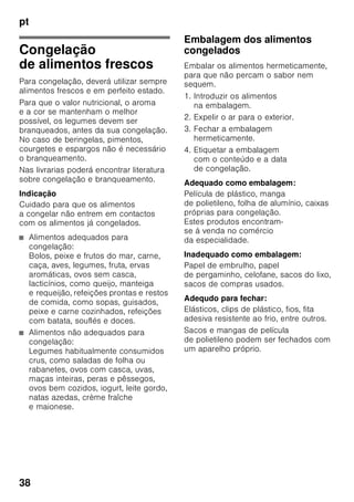 pt
36
Capacidade útil
As indicações sobre capacidade útil
estão indicadas na placa
de características do seu aparelho.
Fig. ,
Aproveitamento total
da capacidade de congelação
Para colocar a quantidade máxima de
alimentos congelados, todas as gavetas
de congelados, excepto a inferior,
podem ser retiradas para fora do
aparelho. Os alimentos podem ser
colocados directamente sobre as
grelhas de congelação.
Retirar elementos do equipamento
Para retirar as gavetas de congelados,
puxá-las para fora até ao encosto, elevá-
las à frente e, depois, retirá-las. Fig. 7
Zona de refrigeração
A zona de refrigeração é o local ideal
para a conservação de refeições
prontas, produtos de pastelaria,
conservas, leite condensado, queijo rijo,
fruta e legumes sensíveis ao frio, bem
como frutos tropicais.
Ao arrumar alimentos, ter
atenção
■ Os alimentos devem ser bem
embalados ou tapados. Deste modo,
conservarão o aroma, a cor
e a frescura. Evitam-se, assim,
também, a transmissão
de sabores e as mudanças de cor
das peças de plástico.
■ Deixar arrefecer alimentos e bebidas,
antes de os arrumar no aparelho.
Indicação
Evitar o contacto entre os alimentos
e a parede do fundo. A circulação de ar
ficará, assim, prejudicada.
Os alimentos ou as embalagens podem
congelar na parede do fundo.
Superrefrigeração
Com a «Superrefrigeração», a zona
de refrigeração arrefece o máximo
possível durante cerca de 6 horas.
Depois, é feita a comutação automática
para a temperatura ajustada antes
da activação da superrefrigeração.
Activar a «superrefrigeração», por ex.:
■ Antes da colocação de grande
quantidade de alimentos.
■ Para a refrigeração rápida
de bebidas.
Ligar e desligar
Fig. 2
Premir a tecla «super» 5.
A tecla está iluminada,
se a Superrefrigeração estiver ligada.
 