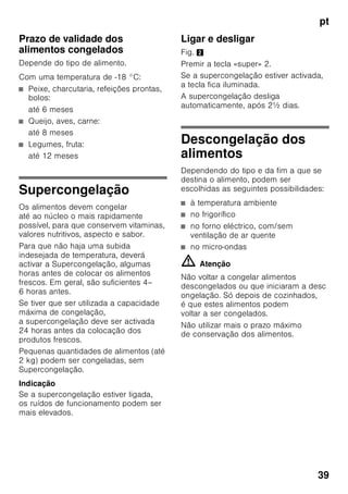 pt
37
Zona de congelação
Utilização da zona
de congelação
■ Para a conservação de alimentos
ultracongelados.
■ Para produção de cubos de gelo.
■ Para congelação de alimentos.
Indicação
É importante verificar, se a porta da zona
de congelação fica bem fechada. Com
a porta aberta, os alimentos
descongelam. O compartimento
de congelação forma muito gelo. Além
disso: Verifica-se um desperdício
de energia, devido ao seu consumo
elevado!
Máx. capacidade
de congelação
Os dados sobre a capacidade máxima
de congelação em 24 horas podem ser
encontrados na chapa
de características. Fig. ,
Congelação
e conservação
Compra de alimentos
ultracongelados
■ A embalagem não deve estar
danificada.
■ Dar atenção à data de validade.
■ A temperatura na arca congeladora
da loja deve ser de -18 °C ou inferior.
■ Se possível, transportar os alimentos
ultracongelados num saco
térmico e arrumá-los rapidamente
na zona de congelação.
Ao arrumar alimentos
Maior quantidade de alimentos deve,
de preferência, ser congelada na gaveta
superior. Ali os alimentos são
congelados de forma especialmente
rápida e também cuidadosa. Colocar
os alimentos com a sua maior superfície
assente sobre as prateleiras ou nas
gavetas. Alimentos já congelados não
devem entrar em contacto com
os alimentos frescos, na fase
de congelação. Se for necessário,
transfira os alimentos já completamente
congelados para as gavetas de
congelados
Conservação de alimentos
congelados
Importante para uma correcta circulação
de ar dentro do aparelho, introduzir bem
as gavetas de congelados até encostar.
 
