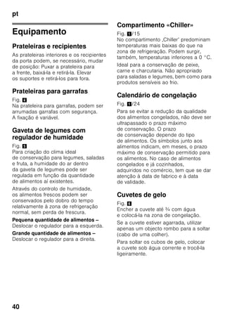 pt
38
Congelação
de alimentos frescos
Para congelação, deverá utilizar sempre
alimentos frescos e em perfeito estado.
Para que o valor nutricional, o aroma
e a cor se mantenham o melhor
possível, os legumes devem ser
branqueados, antes da sua congelação.
No caso de beringelas, pimentos,
courgetes e espargos não é necessário
o branqueamento.
Nas livrarias poderá encontrar literatura
sobre congelação e branqueamento.
Indicação
Cuidado para que os alimentos
a congelar não entrem em contactos
com os alimentos já congelados.
■ Alimentos adequados para
congelação:
Bolos, peixe e frutos do mar, carne,
caça, aves, legumes, fruta, ervas
aromáticas, ovos sem casca,
lacticínios, como queijo, manteiga
e requeijão, refeições prontas e restos
de comida, como sopas, guisados,
peixe e carne cozinhados, refeições
com batata, souflés e doces.
■ Alimentos não adequados para
congelação:
Legumes habitualmente consumidos
crus, como saladas de folha ou
rabanetes, ovos com casca, uvas,
maças inteiras, peras e pêssegos,
ovos bem cozidos, iogurt, leite gordo,
natas azedas, crème fraîche
e maionese.
Embalagem dos alimentos
congelados
Embalar os alimentos hermeticamente,
para que não percam o sabor nem
sequem.
1. Introduzir os alimentos
na embalagem.
2. Expelir o ar para o exterior.
3. Fechar a embalagem
hermeticamente.
4. Etiquetar a embalagem
com o conteúdo e a data
de congelação.
Adequado como embalagem:
Película de plástico, manga
de polietileno, folha de alumínio, caixas
próprias para congelação.
Estes produtos encontram-
se à venda no comércio
da especialidade.
Inadequado como embalagem:
Papel de embrulho, papel
de pergaminho, celofane, sacos do lixo,
sacos de compras usados.
Adequdo para fechar:
Elásticos, clips de plástico, fios, fita
adesiva resistente ao frio, entre outros.
Sacos e mangas de película
de polietileno podem ser fechados com
um aparelho próprio.
 