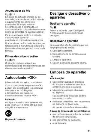 pt
39
Prazo de validade dos
alimentos congelados
Depende do tipo de alimento.
Com uma temperatura de -18 °C:
■ Peixe, charcutaria, refeições prontas,
bolos:
até 6 meses
■ Queijo, aves, carne:
até 8 meses
■ Legumes, fruta:
até 12 meses
Supercongelação
Os alimentos devem congelar
até ao núcleo o mais rapidamente
possível, para que conservem vitaminas,
valores nutritivos, aspecto e sabor.
Para que não haja uma subida
indesejada de temperatura, deverá
activar a Supercongelação, algumas
horas antes de colocar os alimentos
frescos. Em geral, são suficientes 4–
6 horas antes.
Se tiver que ser utilizada a capacidade
máxima de congelação,
a supercongelação deve ser activada
24 horas antes da colocação dos
produtos frescos.
Pequenas quantidades de alimentos (até
2 kg) podem ser congeladas, sem
Supercongelação.
Indicação
Se a supercongelação estiver ligada,
os ruídos de funcionamento podem ser
mais elevados.
Ligar e desligar
Fig. 2
Premir a tecla «super» 2.
Se a supercongelação estiver activada,
a tecla fica iluminada.
A supercongelação desliga
automaticamente, após 2½ dias.
Descongelação dos
alimentos
Dependendo do tipo e da fim a que se
destina o alimento, podem ser
escolhidas as seguintes possibilidades:
■ à temperatura ambiente
■ no frigorífico
■ no forno eléctrico, com/sem
ventilação de ar quente
■ no micro-ondas
ã=Atenção
Não voltar a congelar alimentos
descongelados ou que iniciaram a desc
ongelação. Só depois de cozinhados,
é que estes alimentos podem
voltar a ser congelados.
Não utilizar mais o prazo máximo
de conservação dos alimentos.
 