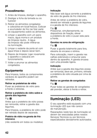 pt
40
Equipamento
Prateleiras e recipientes
As prateleiras interiores e os recipientes
da porta podem, se necessário, mudar
de posição: Puxar a prateleira para
a frente, baixá-la e retirá-la. Elevar
os suportes e retirá-los para fora.
Prateleiras para garrafas
Fig. 4
Na prateleira para garrafas, podem ser
arrumadas garrafas com segurança.
A fixação é variável.
Gaveta de legumes com
regulador de humidade
Fig. 5
Para criação do clima ideal
de conservação para legumes, saladas
e fruta, a humidade do ar dentro
da gaveta de legumes pode ser
regulada em função da quantidade
de alimentos aí existentes.
Através do controlo de humidade,
os alimentos frescos podem ser
conservados pelo dobro do tempo
relativamente à zona de refrigeração
normal, sem perda de frescura.
Pequena quantidade de alimentos –
Deslocar o regulador para a esquerda.
Grande quantidade de alimentos –
Deslocar o regulador para a direita.
Compartimento «Chiller»
Fig. 1/15
No compartimento ‚Chiller’ predominam
temperaturas mais baixas do que na
zona de refrigeração. Podem surgir,
também, temperaturas inferiores a 0 °C.
Ideal para a conservação de peixe,
carne e charcutaria. Não apropriado
para saladas e legumes, bem como para
produtos sensíveis ao frio.
Calendário de congelação
Fig. 1/24
Para se evitar a redução da qualidade
dos alimentos congelados, não deve ser
ultrapassado o prazo máximo
de conservação. O prazo
de conservação depende do tipo
de alimentos. Os símbolos junto aos
alimentos indicam, em meses, o prazo
máximo de conservação permitido para
os alimentos. No caso de alimentos
congelados e já cozinhados,
adquiridos no comércio, tem que se dar
atenção à data de fabrico e à data
de validade.
Cuvetes de gelo
Fig. 6
Encher a cuvete até ¾ com água
e colocá-la na zona de congelação.
Se a cuvete estiver agarrada, utilizar
apenas um objecto rombo para a soltar
(cabo de uma colher).
Para soltar os cubos de gelo, colocar
a cuvete sob água corrente e trocê-la
ligeiramente.
 