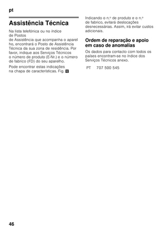 pt
44
Eliminação de pequenas anomalias
Antes de pedir a intervenção dos Serviços Técnicos:
Deverá verificar, se você mesmo não poderá eliminar a anomalia, com a ajuda das
indicações seguintes.
O cliente terá sempre que suportar os custos do nosso técnico, mesmo durante
o período de garantia!
Anomalia Causa possível Ajuda
A temperatura difere
bastante
da temperatura
regulada.
Para alguns casos, basta desligar
o aparelho durante 5 minutos.
Se a temperatura estiver demasiado
alta, verificar após algumas horas,
se houve uma aproximação em
relação à temperatura regulada.
Se a temperatura estiver demasiado
baixa, voltar a verificar
a temperatura no dia seguinte.
A iluminação não está
a funcionar. Fig. 1/10
O interruptor da luz
está preso.
Verificar, se é possível mover
o interruptor de luz. Fig. 1/9
A iluminação
apresenta anomalia.
Ver capítulo «Iluminação».
A temperatura
na zona
de refrigeração está
demasiado fria.
Temperaturas mais
frias na zona
de congelação
provocam também
temperaturas mais
frias na zona
de refrigeração. Isto é
condicionado pela
técnica de frio.
Regular para um pouco mais quente
a temperatura na zona
de refrigeração.
Se isto não for suficiente, por ex.
temperaturas ambiente muito
baixas, regular também uma
temperatura mais alta para a zona
de congelação.
Nenhuma indicação
está iluminada.
Falha de energia;
os fusíveis
dispararam; a ficha
não está bem ligada
na tomada.
Ligar a ficha à tomada. Verificar, se
há corrente na instalação
doméstica, controlar o fusível.
 