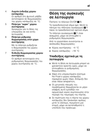 el
50
Συνοδεύουν
τη συσκευή
Μετά το ξεπακετάρισμα ελέγξτε όλα
τα μέρη για ενδεχόμενες ζημιές
μεταφοράς.
Σε περίπτωση παραπόνων απευθυνθείτε
στο κατάστημα, από το οποίο αγοράσατε
τη συσκευή ή στην υπηρεσία τεχνικής
εξυπηρέτησης των πελατών μας.
Η παράδοση αποτελείται από τα εξής
μέρη:
■ Ανεξάρτητη συσκευή
■ Σακούλα με υλικά τοποθέτησης
■ Εξοπλισμός (ανάλογα με το μοντέλο)
■ Οδηγίες χρήσης
■ Οδηγίες τοποθέτησης
■ Φυλλάδιο με τις υπηρεσίες τεχνικής
εξυπηρέτησης πελατών
■ Επισυναπτόμενο φύλλο εγγύησης
■ Πληροφορίες σχετικά με την
κατανάλωση ενέργειας και τους
θορύβους
Προσέχετε τη
θερμοκρασία και τον
αερισμό του χώρου
Θερμοκρασία δωματίου
Η συσκευή είναι κατασκευασμένη για
συγκεκριμένη κατηγορία κλίματος.
Ανάλογα με την κατηγορία κλίματος
η συσκευή μπορεί να λειτουργήσει στις
ακόλουθες θερμοκρασίες δωματίου.
Η κατηγορία κλίματος υπάρχει στην
πινακίδα τύπου της συσκευής. Εικόνα ,
Υπόδειξη
Η συσκευή λειτουργεί σωστά εντός των
ορίων θερμοκρασίας περιβάλλοντος της
αναφερόμενης κλιματικής κλάσης.
Αν κάποια συσκευή της κλιματικής
κλάσης SN λειτουργεί σε χαμηλότερες
θερμοκρασίες περιβάλλοντος, δεν
μπορούν να αποκλειστούν ζημιές
στη συσκευή μέχρι τη θερμοκρασία
των +5 °C.
Κατηγορία
κλίματος
Επιτρεπτή
θερμοκρασία χώρου
SN +10 °C έως 32 °C
N +16 °C έως 32 °C
ST +16 °C έως 38 °C
T +16 °C έως 43 °C
 