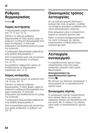 el
51
Αερισμός
Εικόνα 3
Ο αέρας στο οπίσθιο και τα πλαϊνά
τοιχώματα της συσκευής ζεσταίνεται.
Ο ζεσταμένος αέρας πρέπει να μπορεί
να διαφεύγει ελεύθερα. Διαφορετικά
το ψυκτικό μηχάνημα πρέπει να
λειτουργήσει με μεγαλύτερη ισχύ, πράγμα
το οποίο αυξάνει την κατανάλωση του
ρεύματος. Γι' αυτό: Μην καλύπτετε ποτέ
ούτε να τοποθετείτε αντικείμενα μπροστά
από τ' ανοίγματα αερισμού και
εξαερισμού!
Σύνδεση της συσκευής
Μετά την τοποθέτηση της συσκευής
περιμένετε τουλάχιστον 1 ώρα, μέχρι να
θέσετε τη συσκευή σε λειτουργία. Κατά
τη μεταφορά μπορεί να συμβεί να
μεταβεί το λάδι, που περιέχεται στον
συμπυκνωτή, στο ψυκτικό σύστημα.
Πριν τη θέση για πρώτη φορά
σε λειτουργία καθαρίστε τον εσωτερικό
χώρο της συσκευής (βλ. Καθαρισμός της
συσκευής).
Ηλεκτρική σύνδεση
Η πρίζα πρέπει να βρίσκεται κοντά στη
συσκευή και να είναι προσιτή επίσης μετά
την εγκατάσταση της συσκευής.
Η συσκευή αντιστοιχεί στην κατηγορία
προστασίας (μόνωσης) I. Συνδέστε
τη συσκευή σε εναλλασσόμενο ρεύμα
220–240 V/50 Hz μέσω γειωμένης
πρίζας εγκατεστημένης σύμφωνα με τις
προδιαγραφές. Η πρίζα πρέπει να είναι
ασφαλισμένη με ασφάλεια 10 έως 16 A.
Σε συσκευές, οι οποίες λειτουργούν
σε μη ευρωπαϊκές χώρες, πρέπει να
ελέγξετε, αν η τάση και το είδος
ρεύματος που δίνονται, βρίσκονται
σε συμφωνία με τις τιμές του
δικτύου σας. Τα στοιχεία αυτά θα
τα βρείτε στην πινακίδα τύπου. Εικόνα ,
ã=Προειδοποίηση
Η συσκευή δεν επιτρέπεται σε καμιά
περίπτωση να συνδεθεί σε ηλεκτρονικές
πρίζες εξοικονόμησης ενέργειας.
Για τη χρήση των συσκευών μας μπορούν
να χρησιμοποιηθούν μετατροπείς δικτύου
και μετατροπείς ημιτόνου. Μετατροπείς
δικτύου χρησιμοποιούνται στις
φωτοβολταϊκές εγκαταστάσεις, οι οποίες
συνδέονται απευθείας στο δημόσιο
ηλεκτρικό δίκτυο. Σε μεμονωμένες
εφαρμογές (π.χ. σε πλοία ή ορεινά
καταφύγια και κατοικίες), οι οποίες δεν
έχουν σύνδεση με το δημόσιο δίκτυο του
ρεύματος πρέπει να χρησιμοποιούνται
μετατροπείς ημιτόνου.
 