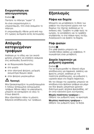 el
56
■ Αφήνετε τα ζεστά φαγητά και ποτά να
κρυώσουν πρώτα και τα τοποθετείτε
μετά μέσα στη συσκευή.
Υπόδειξη
Αποφεύγετε την επαφή μεταξύ των
τροφίμων και του οπίσθιου τοιχώματος.
Διαφορετικά διαταράσσεται η ομαλή
κυκλοφορία του αέρα.
Τρόφιμα ή συσκευασίες μπορεί να
παγώσουν και να κολλήσουν με πάγο στο
οπίσθιο τοίχωμα.
Υπερψύξη
Κατά τη λειτουργία με ψύξη ”super”
ψύχεται ο χώρος συντήρησης επί
περ. 6 ώρες στη χαμηλότερη δυνατή
θερμοκρασία. Κατόπιν ρυθμίζεται
αυτόματα στη θερμοκρασία που είχει
ρυθμιστεί πριν την ενεργοποίηση της
υπερψύξη.
Ενεργοποιείτε την υπερψύξη π.χ.:
■ πριν την τοποθέτηση μεγάλων
ποσοτήτων τροφίμων.
■ για την ταχεία ψύξη ποτών.
Ενεργοποίηση και
απενεργοποίηση
Εικόνα 2
Πατήστε το πλήκτρο ”super” 5.
Το πλήκτρο ανάβει, όταν η υπερψύξη
βρίσκεται σε λειτουργία.
Χώρος κατάψυξης
Χρησιμοποιείτε τον χώρο
κατάψυξης
■ Για την αποθήκευση κατεψυγμένων
τροφίμων.
■ Για την παρασκευή παγοκύβων.
■ Για την κατάψυξη τροφίμων.
Υπόδειξη
Προσέξτε να είναι πάντοτε κλειστή η
πόρτα του χώρου κατάψυξης. Με ανοιχτή
την πόρτα ξεπαγώνουν τα τρόφιμα και ο
χώρος κατάψυξης καλύπτεται από παχύ
στρώμα πάγου. Εκτός αυτού: Σπατάλη
ενέργειας λόγω μεγάλης κατανάλωσης
ρεύματος!
Μέγ. απόδοση
κατάψυξης
Στοιχεία σχετικά με τη μέγιστη απόδοση
κατάψυξης εντός 24 ωρών θα βρείτε
στην πινακίδα τύπου. Εικόνα ,
 
