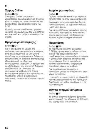 el
57
Κατάψυξη και
αποθήκευση
Αγορά κατεψυγμένων
τροφίμων
■ Η συσκευασία δεν επιτρέπεται να είναι
χαλασμένη.
■ Προσέχετε την ημερομηνία λήξης.
■ Η θερμοκρασία στα ψυγεία των
καταστημάτων πώλησης πρέπει να
είναι -18 °C ή χαμηλότερη.
■ Μεταφέρετε τα κατεψυγμένα τροφιμα
που αγοράσατε κατά δυνατότητα σε
μονωτική σακούλα και τοποθετήστε τα
χωρίς καθυστέρηση στον χώρο
κατάψυξης.
Κατά την τακτοποίηση
Κατά προτίμηση καταψύχετε τις μεγάλες
ποσότητες τροφίμων στον επάνω χώρο,
γιατί εκεί καταψύχονται ιδιαίτερα
γρήγορα και ως εκ τούτου επίσης
με προστασία των θρεπτικών συστατικών
τους. Τοποθετείτε τα τρόφιμα απλωμένα
μέσα στους χώρους ή αντίστοιχα στα
δοχεία κατεψυγμένων τροφίμων. Τα ήδη
κατεψυγμένα τρόφιμα δεν επιτρέπεται να
έρθουν σε επαφή με τα νωπά τρόφιμα
που πρόκειται να καταψυχθούν.
Ενδεχομένως μετατοπίζετε τα ήδη
κατεψυγμένα τρόφιμα στα δοχεία
κατεψυγμένων τροφίμων.
Αποθήκευση κατεψυγμένων
τροφίμων
Για την απρόσκοπτη κυκλοφορία αέρα
μέσα στη συσκευή, εισάγετε το δοχείο
κατεψυγμένων τροφίμων μέχρι τέρμα.
Κατάψυξη νωπών
τροφίμων
Αν πρόκειται να καταψύξετε τρόφιμα,
χρησιμοποιείτε μόνον φρέσκα και
αρίστης ποιότητας τρόφιμα.
Για να διατηρηθεί η θρεπτική αξία, το
άρωμα και το χρώμα όσο το δυνατόν
καλύτερα, τα λαχανικά θα πρέπει να
ζεματίζονται, προτού καταψυχθούν. Για
μελιτζάνες, πιπεριές, κολοκύθια και
σπαράγγια το ζεμάτισμα δεν είναι
απαραίτητο.
Βιβλιογραφία σχετικά με την κατάψυξη
και το ζεμάτισμα θα βρείτε στα
βιβλιοπωλεία.
Υπόδειξη
Προσέξτε να μην έρχονται σε επαφή τα
τρόφιμα που πρόκειται να καταψυχθούν
με ήδη κατεψυγμένα τρόφιμα.
■ Για κατάψυξη είναι κατάλληλα:
Αρτοσκευάσματα, ψάρια και
θαλασσινά, κρέας, κυνήγι, πουλερικά,
λαχανικά, φρούτα, αρωματικά χόρτα,
αβγά χωρίς το τσίφλι, γαλακτοκομικά
προϊόντα όπως τυρί, βούτυρο και
χλωρή μυζήθρα, έτοιμα φαγητά και
περισσεύματα φαγητών όπως σούπες,
μαγειρευτά φαγητά, ψημένο κρέας και
ψάρι, φαγητά με πατάτες, σουφλέ,
ογκρατέν και γλυκίσματα.
■ Για κατάψυξη δεν είναι κατάλληλα:
Είδη λαχανικών, τα οποία
καταναλώνονται συνήθως ωμά, όπως
σαλάτες ή ραπανάκια, αβγά με το
τσόφλι, σταφύλια, ολόκληρα μήλα,
αχλάδια και ροδάκινα,
σφιχτοβρασμένα αβγά, γιαούρτι,
ξυνόγαλο, ξυνή κρέμα γάλακτος,
φρέσκια κρέμα γάλακτος και
μαγιονέζα.
 