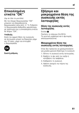 el
58
Συσκευασία των
κατεψυγμένων τροφίμων
Συσκευάζετε τα τρόφιμα αεροστεγώς,
ούτως ώστε να μη χάσουν ούτε τη γεύση
τους ούτε την υγρασία τους.
1. Τοποθετείτε τα τρόφιμα μέσα στη
συσκευασία.
2. Πιέζετε τη συσκευασία, μέχρι να βγεί ο
αέρας.
3. Κλείνετε καλά τη συσκευασία.
4. Αναγράφετε στη συσκευασία το
περιεχόμενο του πακέτου και την
ημερομηνία κατάψυξής του.
Κατάλληλα για τη συσκευασία είναι:
Πλαστικές μεμβράνες, σωληνοειδείς
μεμβράνες από πολυαιθυλένιο,
αλουμινόχαρτα, κουτιά κατάψυξης
(τάπερ κτλ.).
Αυτά τα προϊόντα θα τα βρείτε στα
ειδικά καταστήματα.
Ακατάλληλα για τη συσκευασία είναι:
Χαρτί περιτυλίγματος, λαδόχαρτο,
σελοφάν, σακούλες απορριμμάτων,
μεταχειρισμένες σακούλες από ψώνια.
Κατάλληλα για το κλείσιμο της
συσκευασίας είναι:
Λαστιχάκια, πλαστικά κλιπ, κλωστές,
αυτοκόλλητες ταινίες ανθεκτικές στις
χαμηλές θερμοκρασίες ή παρόμοια.
Τ' ανοίγματα στις σακούλες και στις
σωληνοειδείς μεμβράνες από
πολυαιθυλένιο μπορούν να συγκολληθούν
με την ειδική συσκευή
θερμοσυγκόλλησης μεμβρανών.
Χρόνος διατήρησης των
κατεψυγμένων τροφίμων
Εξαρτάται από το είδος των
κατεψυγμένων τροφίμων.
Σε θερμοκρασία -18 °C:
■ ψάρια, αλλαντικά, μαγειρεμένα
φαγητά, αρτοσκευάσματα και γλυκά:
μέχρι και 6 μήνες
■ τυρί, πουλερικά, κρέας:
μέχρι και 8 μήνες
■ λαχανικά, φρούτα:
μέχρι και 12 μήνες
Υπερκατάψυξη
Τα τρόφιμα πρέπει να καταψύχονται όσο
το δυνατόν γρήγορα μέχρι τον πυρήνα
τους, ώστε να διατηρηθούν οι βιταμίνες,
η θρεπτική αξία, η εμφάνιση και η γεύση
τους.
Για να μην επέλθει ανεπιθύμητη άνοδος
της θερμοκρασίας κατά την τοποθέτηση
νωπών τροφίμων, ενεργοποιήστε μερικές
ώρες πριν την τοποθέτηση νωπών
τροφίμων την υπερκατάψυξη. Γενικά
αρκούν 4–6 ώρες.
Αν πρόκειται να εκμεταλλευτείτε τη
μέγιστη απόδοση κατάψυξης, τότε πρέπει
να ενεργοποιήσετε την υπερκατάψυξη
24 ώρες πριν την τοποθέτηση των νωπών
τροφίμων.
Μικρότερες ποσότητες τροφίμων (μέχρι
και 2 kg) μπορούν να καταψυχθούν
χωρίς υπερκατάψυξη.
Υπόδειξη
Αν είναι ενεργοποιημένη η
υπερκατάψυξη, μπορεί να εμφανιστούν
αυξημένοι θόρυβοι λειτουργίας.
 