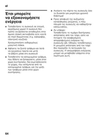 el
61
Επικολλημένη
ετικέτα ”ΟΚ”
(όχι σε όλα τα μοντέλα)
Με τον έλεγχο θερμοκρασίας ”ΟΚ”
μπορούν να εξακριβώνονται
θερμοκρασίες κάτω από +4 °C. Ρυθμίστε
τη θερμοκρασία βαθμηδόν χαμηλότερα,
σε περίπτωση που η επικολλημένη ετικέτα
δε δείχνει ”ΟΚ”.
Υπόδειξη
Κατά την αρχική θέση της συσκευής
σε λειτουργία μπορεί να διαρκέσει μέχρι
και 12 ώρες, μέχρι να επιτευχθεί
η θερμοκρασία.
Σωστή ρύθμιση.
Σβήσιμο και
μακροχρόνια θέση της
συσκευής εκτός
λειτουργίας
Θέση της συσκευής εκτός
λειτουργίας
Εικόνα 1
Πατήστε το πλήκτρο On/Off 8.
Το ψυκτικό μηχάνημα και ο φωτισμός
απενεργοποιούνται.
Μακροχρόνια θέση της
συσκευής εκτός λειτουργίας
Όταν δεν πρόκειται να χρησιμοποιήσετε
για μεγάλο χρονικό διάστημα τη συσκευή:
1. Θέτετε τη συσκευή εκτός λειτουργίας.
2. Βγάζετε το φις από την πρίζα ή
κατεβάστε την ασφάλεια.
3. Καθαρίστε τη συσκευή.
4. Αφήστε ανοιχτή την πόρτα της
συσκευής.
 