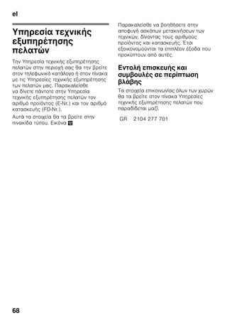 el
65
Θόρυβοι λειτουργίας
Συνηθισμένοι θόρυβοι
λειτουργίας
Χαμηλός θόρυβος
Οι κινητήρες λειτουργούν (π.χ. ψυκτικά
συγκροτήματα, ανεμιστήρας).
Θόρυβος αναβρασμού,
γουργουρίσματος ή βούϊσμα
Ροή του ψυκτικού ρευστού μέσα στους
σωλήνες.
Βραχύς μεταλλικός ήχος
Ο κινητήρας, οι διακόπτες ή
οι μαγνητικές βαλβίδες ενεργοποιούνται/
απενεργοποιούνται.
Κρότος
Διεξάγεται η αυτόματη απόψυξη.
Αποφυγή θορύβων
Η συσκευή δεν βρίσκεται σε επίπεδη
θέση
Παρακαλείσθε να ευθυγραμμίσετε
τη συσκευή με τη βοήθεια αλφαδιού.
Χρησιμοποιήστε γι' αυτό τα βιδωτά
πόδια ή τοποθετήστε κάτι από κάτω.
Η συσκευή ακουμπάει κάπου
Παρακαλείσθε να απομακρύνετε
τη συσκευή από τα έπιπλα ή τις άλλες
συσκευές που ακουμπάει.
Ταλαντευόμενα ή μαγκωμένα
δοχεία ή ράφια
Παρακαλείσθε να ελέγξετε όλα
τα αφαιρούμενα μέρη της συσκευής και
ενδεχομένως να τα τοποθετήσετε εκ
νέου.
Φιάλες ή δοχεία εφάπτονται μεταξύ
τους
Παρακαλείσθε να μετατοπίσετε λίγο τις
φιάλες ή τα δοχεία, ούτως ώστε να μην
αλληλεφάπτονται.
 