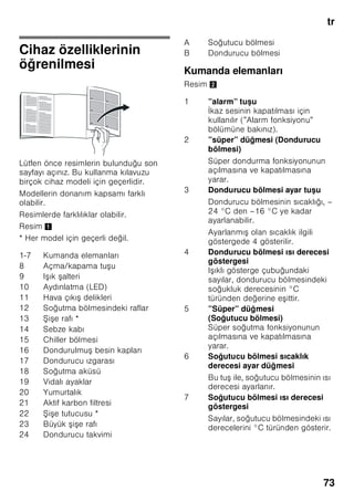 tr
70
■ Kar, kırağı ve buz tabakalarını
temizlemek için, sivri veya keskin
kenarlı cisimler kullanmayınız. Aksi
halde soğutucu madde sirkülasyon
borularının zarar görme tehlikesi söz
konusudur. Dışarı fışkıran soğutucu
madde tutuşup yanabilir veya göz
yaralanmasına sebep olabilir.
■ Cihazın içinde yanıcı tahrik gazı ihtiva
eden ürünler (örn. sprey kutuları)
ve patlayıcı maddeler
bulundurmayınız. Patlama tehlikesi!
■ Cihazın tabanını, raflarını, kapılarını
ve bu gibi parçalarını basamak
niyetine veya destek olarak
kullanmayınız.
■ Buz çözme ve temizleme işlemi için,
cihazın elektrik fişini prizden çekip
çıkarınız veya bağlı olduğu sigortayı
kapatınız. Fişi prizden çıkarırken, fişin
kendisi tutulmalıdır, kablodan tutulup
çekilmemelidir.
■ Alkol oranı yüksek olan sıvı dolu
şişeleri iyice kapatarak ve dik olarak
buzdolabına koyunuz.
■ Cihazın plastik parçalarına ve kapının
contasına sıvı ve katı yağ
değmemesine özen gösteriniz. Aksi
halde bu parçalar delinip aşınabilir.
■ Cihazın hava giriş ve çıkış delikleri
kesinlikle örtülmemeli ve önleri
kapatılmamalıdır.
■ Bu cihaz, fiziksel, sensörik, zihinsel
veya ruhsal yetenekleri sınırlı olan
veya cihaz hakkında yeterince
tecrübesi ve/veya bilgisi olmayan
kişiler (çocuklar da dahil) tarafından
kullanılmamalıdır; ancak bu kişiler
kendi güvenliklerinden sorumlu bir kişi
tarafından denetlenirse veya
kendilerine cihazın nasıl kullanılacağı
hakkında yeterli bilgi ve talimat
verilirse, cihazı kullanmalarına izin
verilebilir.
■ Şişe ve kutu içindeki sıvı maddeleri
(özellikle karbonik asit ihtiva eden
içecekleri) dondurucu bölümünde
depolamayınız. Şişe ve kutular
patlayabilir!
■ Dondurulmuş besinleri kesinlikle
dondurucudan çıkarır çıkarmaz
ağzınıza almayınız.
Donma yanığı tehlikesi!
■ Ellerinizin uzun bir süre dondurulmuş
besine, buza veya buharlaştırıcı
borularına vs. temas etmesini
önleyiniz.
Donma yanığı tehlikesi!
Evdeki çocuklar
■ Ambalajları ve ambalaj parçalarını
çocuklara vermeyiniz.
Katlanan kartonlardan ve folyolardan
dolayı boğulma tehlikesi söz
konusudur!
■ Bu cihaz, çocuk oyuncağı değildir.
■ Kilit tertibatı olan cihazlarda:
Anahtarı çocukların erişemiyecekleri
bir yerde muhafaza ediniz!
Genel yönetmelikler
Cihaz,
■ besinlerin soğutulması ve
dondurulması için kullanılır,
■ buz hazırlamak için kullanılır.
Bu cihaz evde ve ev ortamında kişisel
kullanımınız içindir, ticari amaçlı kullanım
için öngörülmemiştir.
Cihaz, 2004/108/EC AB direktiflerine
istinaden parazitlenmeye karşı
korunmuştur.
Soğutucu madde devresinin sızdırmazlığı
kontrol edilmiştir.
Bu ürün, elektrikli cihazlar için geçerli
olan güvenlik yönetmeliklerine uygundur
(EN 60335-2-24).
 