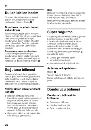 tr
72
Mekan sıcaklığına
ve havalandırmaya
dikkat edilmelidir
Mekan sıcaklığı
Bu cihaz belli bir klima sınıfı için
tasarlanmıştır. Klima sınıfına bağlı olarak
bu cihazı şu çevre sıcaklıklarında
kullanabilirsiniz.
İklim sınıfı tip levhasının üzerinde bulunur,
Resim ,.
Bilgi
Cihaz, bildirilmiş klima sınıfına ait oda
sıcaklığı sınırları dahilinde, sahip olduğu
tüm işlevleri ile çalışır. Eğer SN klima
sınıfına dahil olan bir cihaz daha soğuk
oda sıcaklıklarında işletilirse, +5 °C'ye
kadar cihazda herhangi bir hasar
olmayacağı garanti edilir.
Havalandırma
Resim 3
Cihazın arka yüzündeki ve yan
yüzlerindeki hava ısınır. Isınan bu havanın
kolayca çıkıp gidebilmesi gerekir. Aksi
halde soğutucunun daha fazla çalışması
gerekir. Bu da daha fazla elektrik
sarfiyatına yol açar. Bu sebepten dolayı:
Havalandırma deliklerinin önünün
kesinlikle kapanmamasına dikkat ediniz!
Cihazın elektrik
şebekesine bağlanması
Cihazı kurduktan sonra, çalıştırmadan
önce en az 1 saat bekleyiniz. Transport
esnasında, kompresörün içindeki yağ
soğutma sistemi içine dağılabilir.
Cihazı ilk kez devreye sokmadan önce,
cihazın içini temizleyiniz (bakınız bölüm
”Cihazın temizlenmesi”).
Elektrik bağlantısı
Priz cihazın yakınında ve cihaz
kurulduktan sonra da rahat ulaşılabilir
olmalıdır.
Bu cihaz, koruma sınıfı I tipi bir cihazdır.
Cihazı 220–240 V/50 Hz alternatif akım
üzerinden, kurallara uygun şekilde monte
edilmiş, toprak hattına sahip bir prize
bağlayınız. Priz, 10–16 A değerinde bir
sigortaya sahip olmalıdır.
Avrupa ülkelerinde işletilmeyen
cihazlarda, bildirilen gerilimin ve akım
türünün, sizin elektrik şebekenizin
değerleri ile uyuşup uyuşmadığı kontrol
edilmelidir. Bu bilgileri tip etiketi (levhası)
üzerinde bulabilirsiniz. Resim ,
ã=Uyarı
Bu cihaz kesinlikle elektronik enerji
tasarruf prizlerine bağlanmamalıdır.
Cihazlarımızın işletilmesinde şebeke ve
sinüs kontrollü konvertisörler
kullanılabilir. Şebeke kontrollü
konvertisörler, doğrudan umumi elektrik
şebekesine bağlanan fotovoltaik
sistemlerde kullanılır. Umumi elekrik
şebekesine doğrudan bağlantısı olmayan
tekil uygulamalarda (örn. gemilerde veya
dağ evlerinde ya da dağ kulübelerinde),
sinüs kontrollü konvertisörler
kullanılmalıdır.
Klima sınıfı Kabul edilebilir mekan
sıcaklığı
SN +10 °C ile 32 °C
N +16 °C ile 32 °C
ST +16 °C ile 38 °C
T +16 °C ile 43 °C
 