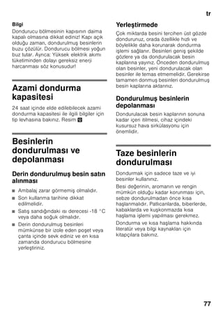 tr
73
Cihaz özelliklerinin
öğrenilmesi
Lütfen önce resimlerin bulunduğu son
sayfayı açınız. Bu kullanma kılavuzu
birçok cihaz modeli için geçerlidir.
Modellerin donanım kapsamı farklı
olabilir.
Resimlerde farklılıklar olabilir.
Resim 1
* Her model için geçerli değil.
Kumanda elemanları
Resim 2
1-7 Kumanda elemanları
8 Açma/kapama tuşu
9 Işık şalteri
10 Aydınlatma (LED)
11 Hava çıkış delikleri
12 Soğutma bölmesindeki raflar
13 Şişe rafı *
14 Sebze kabı
15 Chiller bölmesi
16 Dondurulmuş besin kapları
17 Dondurucu ızgarası
18 Soğutma aküsü
19 Vidalı ayaklar
20 Yumurtalık
21 Aktif karbon filtresi
22 Şişe tutucusu *
23 Büyük şişe rafı
24 Dondurucu takvimi
A Soğutucu bölmesi
B Dondurucu bölmesi
1 ”alarm” tuşu
İkaz sesinin kapatılması için
kullanılır (”Alarm fonksiyonu”
bölümüne bakınız).
2 ”süper” düğmesi (Dondurucu
bölmesi)
Süper dondurma fonksiyonunun
açılmasına ve kapatılmasına
yarar.
3 Dondurucu bölmesi ayar tuşu
Dondurucu bölmesinin sıcaklığı, –
24 °C den –16 °C ye kadar
ayarlanabilir.
Ayarlanmış olan sıcaklık ilgili
göstergede 4 gösterilir.
4 Dondurucu bölmesi ısı derecesi
göstergesi
Işıklı gösterge çubuğundaki
sayılar, dondurucu bölmesindeki
soğukluk derecesinin °C
türünden değerine eşittir.
5 ”Süper” düğmesi
(Soğutucu bölmesi)
Süper soğutma fonksiyonunun
açılmasına ve kapatılmasına
yarar.
6 Soğutucu bölmesi sıcaklık
derecesi ayar düğmesi
Bu tuş ile, soğutucu bölmesinin ısı
derecesi ayarlanır.
7 Soğutucu bölmesi ısı derecesi
göstergesi
Sayılar, soğutucu bölmesindeki ısı
derecelerini °C türünden gösterir.
 