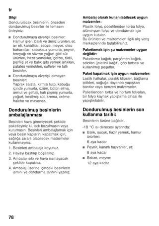 tr
74
Cihazın devreye
sokulması
Açma/Kapama tuşuna 1/8 basılmalıdır.
İkaz sesi duyulur. Alarm tuşuna 2/1
basılarak, ikaz sesi kapatılır.
Ayarlanmış dereceye ulaşılıncaya kadar,
alarm tuşu 2/1 yanar.
Fabrika ayarı olarak aşağıdaki dereceler
önerilmektedir:
■ Soğutucu bölmesi: +4 °C
■ Dondurucu bölmesi: –18 °C
İşletme hakkında bilgiler
■ Devreye sokma işleminden sonra,
ayarlanmış ısı derecelerine
ulaşılıncaya kadar birkaç saat
geçebilir.
■ Tam otomatik No Frost sistemi
sayesinde, dondurucu bölmesinde buz
oluşmaz. Bu nedenle, buz çözme
işlemi yapılması gerekmez.
■ Gövdenin ön yüzleri kısmen biraz
ısıtılır; böylelikle kapı contasının
bulunduğu alanda terlemeden
kaynaklanan su oluşması önlenir.
■ Dondurucu bölmesinin kapısı
kapatıldıktan sonra hemen tekrar
açılamazsa, oluşmuş olan vakum
dengeleninceye kadar, biraz
bekleyiniz.
Sıcaklık derecesinin
ayarlanması
Resim 2
Soğutucu bölmesi
Isı derecesi +2 °C ile +8 °C arasında
ayarlanabilir.
İstediğiniz soğutucu bölmesi ısı derecesi
ayarlanıncaya kadar, ısı ayar tuşuna 6
arka arkaya basınız. Son olarak
ayarlanmış olan değer hafızaya
kaydedilir.
Ayarlanmış ısı derecesi ilgili ısı derecesi
göstergesinde 7 gösterilir.
Fabrika ayarı olarak soğutma bölmesi
için +4 °C ayarlamanızı tavsiye ediyoruz.
Hassas besinler +4 °C’den daha sıcak
depolanmamalıdır.
Dondurucu bölmesi
Isı derecesi -16 °C ile -24 °C arasında
ayarlanabilir.
İstediğiniz dondurucu bölmesi ısı
derecesi ayarlanıncaya kadar, ısı ayar
tuşuna 3 arka arkaya basınız. Son olarak
ayarlanmış olan değer hafızaya
kaydedilir.
Ayarlanmış ısı derecesi ilgili ısı derecesi
göstergesinde 4 gösterilir.
Fabrika ayarı olarak dondurucu bölmesi
için -18 °C ayarlamanızı tavsiye ediyoruz.
 