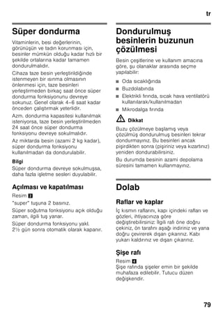 tr
75
Enerji tasarruf modu
Cihaz kısa bir süre kullanılmazsa,
kumanda ünitelerinin göstergesi enerji
tasarruf moduna geçer.
Artık sadece gerekli lambalar, düşük ışık
gücü ile yanar.
Cihaz tekrar kullanılmaya başlanınca,
örn. cihazın kapısı açılınca, gösterge
yeniden normal aydınlatma moduna
geçer.
Alarm fonksiyonu
İkaz sesi, dondurucu bölmesi çok sıcak
olunca devreye girer.
İkaz sesinin kapatılması
Resim 2
Alarm tuşuna 1 basılarak, ikaz sesi
kapatılır.
Kapı alarmı
Cihaz kapısı alarmı, cihazın kapısı bir
dakikadan daha uzun bir süre açık
kalırsa devreye girer. Kapı kapatılınca,
uyarı sesi de yine kapanır.
Isı alarmı
Isı alarmı, dondurucu bölmesi çok sıcak
olunca ve dondurulmuş besinler için
tehlike söz konusu olunca devreye girer.
Dondurulmuş besinler için tehlike söz
konusu olmadan, alarm şu durumlarda
devreye girebilir:
■ Cihaz ilk defa çalıştırıldığında.
■ Cihaza fazla miktarda taze gıda
maddeleri konulduğu zaman.
■ Dondurucu bölmesinin kapısı çok
uzun bir süre açık kaldıysa.
Bilgi
Buzu çözülmeye başlamış veya
çözülmüş olan besinleri tekrar
dondurmayınız. Bu besinleri ancak
pişirdikten sonra (pişiriniz veya kızartınız)
yeniden dondurabilirsiniz.
Azami depolama süresini bu durumda
tamamen kullanmayınız.
”alarm” tuşu Açıklama
yanıyor Isı derecesi ikazı:
Dondurulmuş besinler
için tehlike söz konusu
değil.
yanıp
sönüyor
Buz çözülme ikazı:
Dondurulmuş besinler
için tehlike söz konusu
veya geride kalmış bir
süre içinde tehlike söz
konusu olmuştu.
 