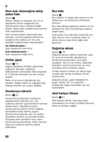 tr
76
Kullanılabilen hacim
Cihazın kullanılabilen hacmi ile ilgili
bilgiler için, cihazın tip etiketine
(levhasına) bakınız. Resim ,
Dondurma hacminin tamen
kullanılması
Azami dondurulacak besin miktarını
cihaza yerleştirebilmek için, en alt kap
hariç cihazın içindeki tüm diğer
dondurulmuş besin kapları cihazdan
dışarı çıkarılabilir. Besinler doğrudan
dondurucu ızgaraları üzerine istif
edilebilir.
Donanım parçalarının çıkarılması
Cihazdan dışarı çıkarmak için,
dondurulmuş besin kaplarını sonuna
kadar dışarı çekiniz, ön tarafını yukarı
kaldırınız ve dışarı çıkarınız. Resim 7
Soğutucu bölmesi
Soğutucu bölmesi, hazır yemekler,
hamur işleri, konserveler, yağlı kahve
sütü (kondanse), sert peynir, düşük
derecelere karşı hassas meyve ve
sebzeler ve narenciyeler için idealdir.
Yerleştirirken dikkat edilecek
konular
■ Besinleri ambalajlı veya iyice
kapatılmış olarak dolaba yerleştiriniz.
Böylelikle aroma, renk ve tazelik
korunmuş olur. Ayrıca besinler
arasında birbirlerine tad ve koku
verme olayı ve plastik parçaların
renginin değişmesi önlenmiş olur.
■ Sıcak yiyecekleri ancak soğuduktan
sonra cihaza yerleştiriniz.
Bilgi
Besinler ve cihazın iç arka yüzü arasında
temas olmasını önleyiniz. Aksi halde
hava dolaşımı kötü etkilenebilir.
Besinler veya ambalajlar donarak cihazın
iç arka yüzüne yapışabilir.
Süper soğutma
Süper soğutma fonksiyonunda, soğutucu
bölmesi yaklaşık 6 saat boyunca
mümkün olduğu kadar soğuk yapılır.
Ardından otomatik olarak, süper
soğutma fonksiyonundan önceki
ayarlanmış olan ısı derecesine geçilir.
Süper soğutma fonksiyonu örneğin şu
durumlarda açılır:
■ Cihaza çok miktarda besin
yerleştirilmeden önce.
■ İçecekleri çabuk soğutmak için.
Açılması ve kapatılması
Resim 2
”super” tuşuna 5 basınız.
Süper soğutma açık olduğu zaman, tuş
yanar.
Dondurucu bölmesi
Dondurucu bölmesinin
kullanımı
■ Dondurucu bölmesi.
■ Küp buz üretmek için.
■ Besin dondurmak için.
 