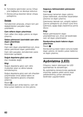 tr
78
Bilgi
Dondurulacak besinlerin, önceden
dondurulmuş besinler ile temasını
önleyiniz.
■ Dondurulmaya elverişli besinler:
Hamur işleri, balık ve deniz ürünleri, et,
av eti, kanatlılar, sebze, meyve, otsu
baharatlar, kabuksuz yumurta, peynir,
tereyağı ve süzme yoğurt gibi süt
ürünleri, hazır yemekler, çorba, türlü,
pişmiş et ve balık gibi yemek artıkları,
patates yemekleri, sufleler ve tatlı
besinler.
■ Dondurulmaya elverişli olmayan
besinler:
Yaprak salata, kırmızı turp, kabuğu
içinde yumurta, üzüm, bütün elma,
armut ve şeftali, katı pişmiş yumurta,
yoğurt, kesilmiş süt, krema, crème
fraîche ve mayonez.
Dondurulmuş besinlerin
ambalajlanması
Besinleri hava giremiyecek şekilde
paketleyiniz ki, tadı bozulmasın veya
kurumasın. Besinleri ambalajlamak için
veya besin kaplarını kapatmak için,
sağlığa zararlı olabilecek malzemeler
kullanmayınız.
1. Besinleri ambalaja koyunuz.
2. Havayı bastırıp boşaltınız.
3. Ambalajı sıkı ve hava sızmayacak
şekilde kapatınız.
4. Ambalaj üzerine içindeki besinlerin
ismini ve dondurma tarihini yazınız.
Ambalaj olarak kullanılabilecek uygun
malzemler:
Plastik folyo, polietilenden torba folyo,
alüminyum folyo ve dondurmak için
uygun kutular.
Bu ürünleri ve malzemeleri ilgili alış veriş
merkezlerinde bulabilirsiniz.
Paketlemek için şu malzemeler uygun
değildir:
Paketleme kağıdı, parşömen kağıdı,
selofan (jelatinli kağıt), çöp torbası ve
kullanılmış poşetler.
Paket kapatmak için uygun malzemeler:
Lastik halkalar, plastik klipsler, bağlama
iplikleri, soğuğa dayanıklı yapışkan
bantlar veya benzeri malzemeler.
Polietilenden torba ve hortum folyoları,
bir folyo kaynak yapıştırma cihazı ile
yapıştırılabilir.
Dondurulmuş besinlerin son
kullanma tarihi:
Besinlerin türüne bağlıdır.
-18 °C ısı derecesi ayarında:
■ Balık, sucuk, hazır yemek, hamur
ürünleri:
6 aya kadar
■ Peynir, kanatlı hayvanlar, et:
8 aya kadar
■ Sebze, meyve:
12 aya kadar
 