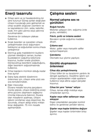 tr
79
Süper dondurma
Vitaminlerin, besi değerlerinin,
görünüşün ve tadın korunması için,
besinler mümkün olduğu kadar hızlı bir
şekilde ortalarına kadar tamamen
dondurulmalıdır.
Cihaza taze besin yerleştirildiğinde
istenmeyen bir ısınma olmasının
önlenmesi için, taze besinleri
yerleştirmeden birkaç saat önce süper
dondurma fonksiyonunu devreye
sokunuz. Genel olarak 4–6 saat kadar
önceden çalıştırmak yeterlidir.
Azm. dondurma kapasitesi kullanılmak
isteniyorsa, taze besin yerleştirilmeden
24 saat önce süper dondurma
fonksiyonu devreye sokulmalıdır.
Az miktarda besin (azami 2 kg kadar),
süper dondurma fonksiyonu
kullanılmadan da dondurulabilir.
Bilgi
Süper dondurma devreye sokulmuşsa,
daha fazla işletme sesleri duyulabilir.
Açılması ve kapatılması
Resim 2
”super” tuşuna 2 basınız.
Süper soğutma fonksiyonu açık olduğu
zaman, ilgili tuş yanar.
Süper dondurma fonksiyonu yakl.
2½ gün sonra otomatik olarak kapanır.
Dondurulmuş
besinlerin buzunun
çözülmesi
Besin çeşitlerine ve kullanım amacına
göre, şu olanaklar arasında seçme
yapılabilir:
■ Oda sıcaklığında
■ Buzdolabında
■ Elektrikli fırında, sıcak hava ventilatörü
kullanılarak/kullanılmadan
■ Mikrodalga fırında
ã=Dikkat
Buzu çözülmeye başlamış veya
çözülmüş dondurulmuş besinleri tekrar
dondurmayınız. Bu besinleri ancak
pişirdikten sonra (pişiriniz veya kızartınız)
yeniden dondurabilirsiniz.
Bu durumda besinin azami depolama
süresini tamamen kullanmayınız.
Dolab
Raflar ve kaplar
İç kısmın raflarını, kapı içindeki rafları ve
gözleri, ihtiyacınıza göre
değiştirebilirsiniz: İlgili rafı öne doğru
çekiniz, ön tarafını aşağı indiriniz ve yana
doğru çevirerek dışarı çıkarınız. Kabı
yukarı kaldırınız ve dışarı çıkarınız.
Şişe rafı
Resim 4
Şişe rafında şişeler emin bir şekilde
muhafaza edilebilir. Tutucu düzen
değişkendir.
 