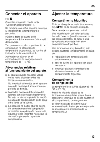 es
13
Conectar el aparato
Fig. "
Conectar el aparato con la tecla
«Conexión/Desconexión» 1.
Se produce una señal acústica de aviso.
El indicador de la temperatura 2
parpadea.
Pulsar la tecla de ajuste de la
temperatura 4. La alarma acústica está
desactivada.
Tan pronto como el compartimento de
congelación ha alcanzado la
temperatura programada, se ilumina el
indicador de la temperatura 2.
Aconsejamos ajustar en el
compartimento de congelación una
temperatura de –18 °C.
Advertencias relativas
al funcionamiento del aparato
■ El aparato puede necesitar varias
horas hasta alcanzar todas las
temperaturas ajustadas.
No introducir alimentos en el aparato
antes de que haya transcurrido este
período de tiempo.
■ Los lados frontales del cuerpo del
aparato son calentados ligeramente.
De este modo se impide la formación
de agua de condensación en la zona
de la junta de la puerta.
■ En caso de no poder abrir la puerta
del compartimento de congelación
inmediatamente después de cerrarla,
aguardar unos instantes hasta que la
depresión generada haya sido
compensada.
Ajustar la temperatura
Compartimento frigorífico
Colocar el regulador de la temperatura,
Fig. !/10, en la posición deseada.
Se aconseja una posición central.
Una modificación del valor ajustado
hacia la derecha (sentido de marcha de
las agujas del reloj), da lugar a una
temperatura más baja (frío) en el
compartimento frigorífico.
Una temperatura muy baja (frío) solo
deberá ajustarse temporalmente en caso
de:
■ registrarse una temperatura del
entorno elevada,
■ abrir la puerta del aparato con gran
frecuencia,
■ introducir grandes cantidades de
alimentos frescos en el
compartimento frigorífico.
Compartimento
de congelación
La temperatura se puede ajustar de -16
°C a -26 °C.
Pulsar la tecla de ajuste de la
temperatura 4 repetidas veces, hasta
alcanzar el valor que se desea ajustar en
el compartimento de congelación.
El valor mostrado en último lugar
es memorizado. La temperatura ajustada
se muestra en la indicación de la
temperatura 2.
 