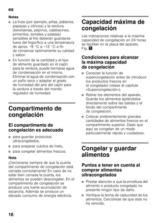 es
16
Notas
■ La fruta (por ejemplo, piñas, plátanos,
papayas y cítricos) y la verdura
(berenjenas, pepinos, calabacines,
pimientos, tomates y patatas)
sensibles al frío deberán guardarse
fuera del frigorífico a una temperatura
de aprox. +8 °C a +12 °C a fin
de conservar óptimamente su calidad
y sabor.
■ En función de la cantidad y el tipo
de alimento guardado en el cajón
para la verdura, puede formarse agua
de condensación en el mismo.
Eliminar el agua de condensación con
un paño seco y adaptar el grado
de humedad del aire del cajón para
la verdura a través del mando
regulador de humedad.
Compartimento de
congelación
El compartimento de
congelación es adecuado
■ para guardar productos
ultracongelados,
■ para preparar cubitos de hielo,
■ para congelar alimentos frescos.
Nota
¡Cerciorarse siempre de que la puerta
del compartimento de congelación está
cerrada correctamente! En caso de no
estar bien cerrada la puerta, los
alimentos se pueden descongelar. En el
compartimento de congelación se
produce una fuerte acumulación de
escarcha. Además se produce un
elevado consumo de energía eléctrica.
Capacidad máxima de
congelación
Las indicaciones relativas a la máxima
capacidad de congelación en 24 horas
se facilitan en la placa del aparato.
Fig. +
Condiciones para alcanzar
la máxima capacidad
de congelación
■ Conectar la función de
supercongelación antes de introducir
los productos frescos en
el congelador (véase el capítulo
«Supercongelación»).
■ Retirar los elementos del aparato.
Guarde los alimentos apilándolos
directamente sobre las baldas y el
fondo del compartimento
de congelación.
■ Colocar preferentemente grandes
cantidades de alimentos frescos en el
compartimento superior. Dado que
aquí se congelan de un modo
particularmente rápido y cuidadoso.
Congelar y guardar
alimentos
Puntos a tener en cuenta al
comprar alimentos
ultracongelados
■ Prestar atención a que la envoltura del
alimento o producto congelado no
presente ningún tipo de daño.
■ Verifique la fecha de caducidad de los
alimentos. Cerciórese de que ésta no
ha vencido.
 