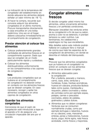 es
17
■ La indicación de la temperatura del
congelador del establecimiento en
donde adquiera los alimentos deberá
señalar un valor mínimo de -18 °C.
■ Al hacer la compra, recuerde que
conviene adquirir los alimentos
congelados en el último momento.
Procure transportarlos directamente
a casa envueltos en una bolsa
isotérmica. Una vez en el hogar,
deberá colocarlos inmediatamente en
el compartimento de congelación.
Prestar atención al colocar los
alimentos
■ Colocar preferentemente grandes
cantidades de alimentos frescos en el
compartimento superior. Dado que
aquí se congelan de un modo
particularmente rápido y cuidadoso.
■ Colocar los alimentos
distribuyéndolos uniformemente
en los compartimentos o los cajones
de congelación.
Nota
Los productos congelados que ya
hubiera en el compartimento
de congelación no deberán entrar
en contacto con los alimentos frescos
que se desean congelar. En caso
necesario, recoger y apilar los
alimentos congelados en otros
cajones de congelación.
Guardar los alimentos
congelados
Cerciorarse de que el cajón de
congelación esté introducido a tope en
el aparato a fin de asegurar una
circulación impecable del aire por el
aparato.
Congelar alimentos
frescos
Si decide congelar usted mismo los
alimentos, utilice únicamente alimentos
frescos y en perfectas condiciones.
Blanquear (escaldar) las verduras antes
de su congelación a fin de que su sabor,
aroma o color no se deteriore, ni pierdan
tampoco su valor nutritivo. Las
berenjenas, los calabacines y
espárragos no hay que escaldarlos.
Más detalles sobre este método podrán
hallarse en cualquier libro o manual
de cocina que trate los aspectos de la
congelación de alimentos y en donde se
describa el método del blanqueado.
Nota
Procurar que los alimentos congelados
que ya hubiera en el congelador no
entren en contacto con los alimentos
frescos que se desean congelar.
■ Alimentos adecuados para
la congelación:
Pan y bollería, pescado y marisco,
carne, caza, aves, verduras y
hortalizas, frutas, hierbas aromáticas,
huevos sin cáscara, productos lácteos
tales como queso, mantequilla y
requesón, platos cocinados y restos
de comidas como por ejemplo sopas,
potajes, carnes o pescados
cocinados, platos de patatas,
gratinados y platos dulces.
■ Alimentos que no deben congelarse:
Verduras que se consumen
normalmente crudas, como por
ejemplo lechugas o rabanitos, huevos
en su cáscara, uvas, manzanas
enteras, peras y melocotones, huevos
duros, yogur, leche agria, nata fresca
acidulada, crema fresca y mayonesa.
 