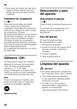 es
20
3. Para retirar los cubitos de hielo de la
cubitera, colocar ésta brevemente
debajo del chorro de agua del grifo
o doblarla.
Calendario de congelación
Fig. !/13
Para evitar las pérdidas de calidad
y valor nutritivo de los alimentos
congelados, éstos deberán consumirse
antes de que caduque su plazo máximo
de conservación. El plazo
de conservación varía en función del tipo
del alimento congelado. Las cifras que
figuran junto a los símbolos señalan,
en meses, el plazo de conservación
admisible para los diferentes productos.
En el caso de productos ultracongelados
deberá observarse la fecha
de congelación del producto o su fecha
de caducidad.
Adhesivo «OK»
(no disponible en todos los modelos)
Mediante el indicador de temperatura
«OK» se miden las temperaturas
inferiores a +4 °C. En caso
de que el adhesivo no muestre «OK».,
habrá que ajustar de modo escalonado
una temperatura más baja (más frío).
Nota
Al poner el aparato en marcha, éste
puede necesitar hasta 12 horas para
alcanzar la temperatura ajustada.
Ajuste correcto
Desconexión y paro
del aparato
Desconectar el aparato
Fig. "
Pulsar la tecla «Conexión/Desconexión»
1.
El indicador de la temperatura 2 se
apaga y el grupo frigorifico se
desconecta.
Paro del aparato
En caso de largos períodos
de inactividad de la unidad:
1. Desconectar el aparato
2. Extraer el enchufe del aparato de la
toma de corriente o desactivar
el fusible.
3. Limpiar el aparato.
4. Dejar la puerta abierta.
Limpieza del aparato
m ¡Atención!
■ No utilizar detergentes y disolventes
que contengan arena, cloro o ácidos.
■ No emplear esponjas abrasivas.
En las superficies metálicas podría
producirse corrosión.
■ No lavar nunca las bandejas,
compartimentos o estantes del
aparato en el lavavajillas.
¡Las piezas pueden deformarse!
 