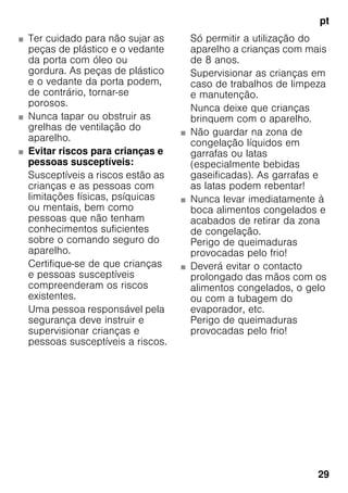 pt
29
■ Ter cuidado para não sujar as
peças de plástico e o vedante
da porta com óleo ou
gordura. As peças de plástico
e o vedante da porta podem,
de contrário, tornar-se
porosos.
■ Nunca tapar ou obstruir as
grelhas de ventilação do
aparelho.
■ Evitar riscos para crianças e
pessoas susceptíveis:
Susceptíveis a riscos estão as
crianças e as pessoas com
limitações físicas, psíquicas
ou mentais, bem como
pessoas que não tenham
conhecimentos suficientes
sobre o comando seguro do
aparelho.
Certifique-se de que crianças
e pessoas susceptíveis
compreenderam os riscos
existentes.
Uma pessoa responsável pela
segurança deve instruir e
supervisionar crianças e
pessoas susceptíveis a riscos.
Só permitir a utilização do
aparelho a crianças com mais
de 8 anos.
Supervisionar as crianças em
caso de trabalhos de limpeza
e manutenção.
Nunca deixe que crianças
brinquem com o aparelho.
■ Não guardar na zona de
congelação líquidos em
garrafas ou latas
(especialmente bebidas
gaseificadas). As garrafas e
as latas podem rebentar!
■ Nunca levar imediatamente à
boca alimentos congelados e
acabados de retirar da zona
de congelação.
Perigo de queimaduras
provocadas pelo frio!
■ Deverá evitar o contacto
prolongado das mãos com os
alimentos congelados, o gelo
ou com a tubagem do
evaporador, etc.
Perigo de queimaduras
provocadas pelo frio!
 
