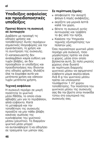 el
46
elΠίνακας περιεχομένωνelΟδηγίεςχρήσης
Υποδείξεις ασφαλείας
και προειδοποιητικές
υποδείξεις
Προτού θέσετε τη συσκευή
σε λειτουργία
Διαβάστε με προσοχή τις
οδηγίες χρήσης και
τοποθέτησης! Αυτές περιέχουν
σημαντικές πληροφορίες για την
εγκατάσταση, τη χρήση και
τη συντήρηση της συσκευής.
Ο κατασκευαστής δεν
αναλαμβάνει καμία ευθύνη για
τυχόν βλάβες, αν δεν
προσεχθούν οι υποδείξεις και
προειδοποιήσεις που δίνονται
στις οδηγίες χρήσης. Φυλάξτε
όλα τα έγγραφα αυτά για
μετέπειτα χρήση και κάποιον
τυχόν μετέπειτα χρήστη.
Τεχνική ασφάλεια
Η συσκευή περιέχει σε μικρή
ποσότητα το ψυκτικό
μέσο R600a, το οποίο είναι
αβλαβές μεν για το περιβάλλον,
αλλά εύφλεκτο. Κατά
τη μεταφορά και την
τοποθέτηση της συσκευής
προσέξτε να μην πάθει βλάβη
κανένας σωλήνας της
κυκλοφορίας του ψυκτικού
μέσου (ρευστού). Το διαρρέον
ψυκτικό μέσο μπορεί
να αυταναφλεχτεί ή να οδηγήσει
σε τραύματα των ματιών σας.
Σε περίπτωση ζημιάς:
■ αποφεύγετε την ανοιχτή
φλόγα ή πηγές ανάφλεξης,
■ αερίζετε για μερικά λεπτά
καλά τον χώρο,
■ θέτετε τη συσκευή εκτός
λειτουργίας και τραβάτε
το φις από την πρίζα,
■ Kαλέστε την Υπηρεσία
τεχνικής εξυπηρέτησης των
πελατών μας.
Όσο περισσότερο ψυκτικό μέσο
περιέχει μία συσκευή, τόσο
μεγαλύτερος πρέπει να είναι
ο χώρος, μέσα στον οποίο
βρίσκεται αυτή. Σε πολύ μικρούς
χώρους είναι δυνατό
σε περίπτωση διαρροής
ψυκτικού μέσου να σχηματιστεί
εύφλεκτο μίγμα αερίου-αέρα.
Ανά 8 g του ψυκτικού μέσου
πρέπει να υπολογιστεί
τουλάχιστον 1 m³ χώρου
τοποθέτησης. Την ποσότητα του
ψυκτικού μέσου της συσκευής
σας θα την βρείτε στην πινακίδα
τύπου στο εσωτερικό της
συσκευής σας.
 