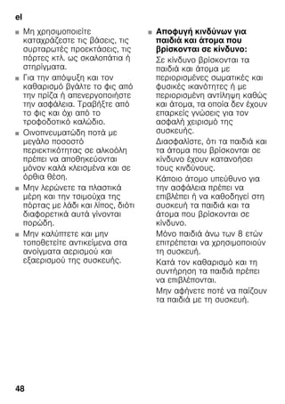 el
48
■ Μη χρησιμοποιείτε
καταχράζεστε τις βάσεις, τις
συρταρωτές προεκτάσεις, τις
πόρτες κτλ. ως σκαλοπάτια ή
στηρίγματα.
■ Για την απόψυξη και τον
καθαρισμό βγάλτε το φις από
την πρίζα ή απενεργοποιήστε
την ασφάλεια. Τραβήξτε από
το φις και όχι από το
τροφοδοτικό καλώδιο.
■ Οινοπνευματώδη ποτά με
μεγάλο ποσοστό
περιεκτικότητας σε αλκοόλη
πρέπει να αποθηκεύονται
μόνον καλά κλεισμένα και σε
όρθια θέση.
■ Μην λερώνετε τα πλαστικά
μέρη και την τσιμούχα της
πόρτας με λάδι και λίπος, διότι
διαφορετικά αυτά γίνονται
πορώδη.
■ Μην καλύπτετε και μην
τοποθετείτε αντικείμενα στα
ανοίγματα αερισμού και
εξαερισμού της συσκευής.
■ Αποφυγή κινδύνων για
παιδιά και άτομα που
βρίσκονται σε κίνδυνο:
Σε κίνδυνο βρίσκονται τα
παιδιά και άτομα με
περιορισμένες σωματικές και
φυσικές ικανότητες ή με
περιορισμένη αντίληψη καθώς
και άτομα, τα οποία δεν έχουν
επαρκείς γνώσεις για τον
ασφαλή χειρισμό της
συσκευής.
Διασφαλίστε, ότι τα παιδιά και
τα άτομα που βρίσκονται σε
κίνδυνο έχουν κατανοήσει
τους κινδύνους.
Κάποιο άτομο υπεύθυνο για
την ασφάλεια πρέπει να
επιβλέπει ή να καθοδηγεί στη
συσκευή τα παιδιά και τα
άτομα που βρίσκονται σε
κίνδυνο.
Μόνο παιδιά άνω των 8 ετών
επιτρέπεται να χρησιμοποιούν
τη συσκευή.
Κατά τον καθαρισμό και τη
συντήρηση τα παιδιά πρέπει
να επιβλέπονται.
Μην αφήνετε ποτέ να παίζουν
τα παιδιά με τη συσκευή.
 