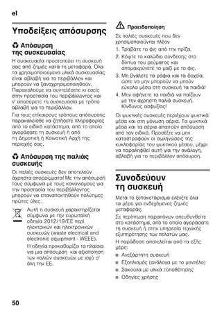 el
50
Υποδείξεις απόσυρσης
* Απόσυρση
της συσκευασίας
Η συσκευασία προστατεύει τη συσκευή
σας από ζημιές κατά τη μεταφορά. Όλα
τα χρησιμοποιούμενα υλικά συσκευασίας
είναι αβλαβή για το περιβάλλον και
μπορούν να ξαναχρησιμοποιηθούν.
Παρακαλούμε να συντελέσετε κι εσείς
στην προστασία του περιβάλλοντος και
ν' αποσύρετε τη συσκευασία με τρόπο
αβλαβή για το περιβάλλον.
Για τους επίκαιρους τρόπους απόσυρσης
παρακαλείσθε να ζητήσετε πληροφορίες
από το ειδικό κατάστημα, από το οποίο
αγοράσατε τη συσκευή ή από
τη Δημοτική ή Κοινοτική Αρχή της
περιοχής σας.
* Απόσυρση της παλιάς
συσκευής
Οι παλιές συσκευές δεν αποτελούν
άχρηστα απορρίμματα! Με την απόσυρσή
τους σύμφωνα με τους κανονισμούς για
την προστασία του περιβάλλοντος
μπορούν να επαναποκτηθούν πολύτιμες
πρώτες ύλες.
m Προειδοποίηση
Σε παλιές συσκευές που δεν
χρησιμοποιούνται πλέον
1. Τραβάτε το φις από την πρίζα.
2. Κόψτε το καλώδιο σύνδεσης στο
δίκτυο του ρεύματος και
απομακρύνετέ το μαζί με το φις.
3. Μη βγάλετε τα ράφια και τα δοχεία,
ώστε να μην μπορούν να μπούν
εύκολα μέσα στη συσκευή τα παιδιά!
4. Μην αφήνετε τα παιδιά να παίζουν
με την άχρηστη παλιά συσκευή.
Κίνδυνος ασφυξίας!
Οι ψυκτικές συσκευές περιέχουν ψυκτικά
μέσα και στη μόνωση αέρια. Τα ψυκτικά
μέσα και τα αέρια απαιτούν απόσυρση
από τον ειδικό. Προσέξτε να μην
καταστραφούν οι σωληνώσεις της
κυκλοφορίας του ψυκτικού μέσου, μέχρι
να παραληφθεί αυτή για την ανάλογη,
αβλαβή για το περιβάλλον απόσυρση.
Συνοδεύουν
τη συσκευή
Μετά το ξεπακετάρισμα ελέγξτε όλα
τα μέρη για ενδεχόμενες ζημιές
μεταφοράς.
Σε περίπτωση παραπόνων απευθυνθείτε
στο κατάστημα, από το οποίο αγοράσατε
τη συσκευή ή στην υπηρεσία τεχνικής
εξυπηρέτησης των πελατών μας.
Η παράδοση αποτελείται από τα εξής
μέρη:
■ Ανεξάρτητη συσκευή
■ Εξοπλισμός (ανάλογα με το μοντέλο)
■ Σακούλα με υλικά τοποθέτησης
■ Οδηγίες χρήσης
Αυτή η συσκευή χαρακτηρίζεται
σύμφωνα με την ευρωπαϊκή
οδηγία 2012/19/ΕE περί
ηλεκτρικών και ηλεκτρονικών
συσκευών (waste electrical and
electronic equipment - WEEE).
Η οδηγία προκαθορίζει τα πλαίσια
για μια απόσυρση και αξιοποίηση
των παλιών συσκευών με ισχύ σ’
όλη την ΕΕ.
 