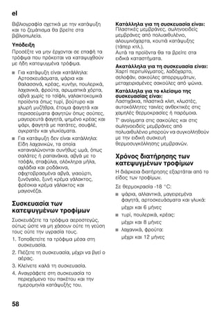 el
58
Βιβλιογραφία σχετικά με την κατάψυξη
και το ζεμάτισμα θα βρείτε στα
βιβλιοπωλεία.
Υπόδειξη
Προσέξτε να μην έρχονται σε επαφή τα
τρόφιμα που πρόκειται να καταψυχθούν
με ήδη κατεψυγμένα τρόφιμα.
■ Για κατάψυξη είναι κατάλληλα:
Αρτοσκευάσματα, ψάρια και
θαλασσινά, κρέας, κυνήγι, πουλερικά,
λαχανικά, φρούτα, αρωματικά χόρτα,
αβγά χωρίς το τσίφλι, γαλακτοκομικά
προϊόντα όπως τυρί, βούτυρο και
χλωρή μυζήθρα, έτοιμα φαγητά και
περισσεύματα φαγητών όπως σούπες,
μαγειρευτά φαγητά, ψημένο κρέας και
ψάρι, φαγητά με πατάτες, σουφλέ,
ογκρατέν και γλυκίσματα.
■ Για κατάψυξη δεν είναι κατάλληλα:
Είδη λαχανικών, τα οποία
καταναλώνονται συνήθως ωμά, όπως
σαλάτες ή ραπανάκια, αβγά με το
τσόφλι, σταφύλια, ολόκληρα μήλα,
αχλάδια και ροδάκινα,
σφιχτοβρασμένα αβγά, γιαούρτι,
ξυνόγαλο, ξυνή κρέμα γάλακτος,
φρέσκια κρέμα γάλακτος και
μαγιονέζα.
Συσκευασία των
κατεψυγμένων τροφίμων
Συσκευάζετε τα τρόφιμα αεροστεγώς,
ούτως ώστε να μη χάσουν ούτε τη γεύση
τους ούτε την υγρασία τους.
1. Τοποθετείτε τα τρόφιμα μέσα στη
συσκευασία.
2. Πιέζετε τη συσκευασία, μέχρι να βγεί ο
αέρας.
3. Κλείνετε καλά τη συσκευασία.
4. Αναγράφετε στη συσκευασία το
περιεχόμενο του πακέτου και την
ημερομηνία κατάψυξής του.
Κατάλληλα για τη συσκευασία είναι:
Πλαστικές μεμβράνες, σωληνοειδείς
μεμβράνες από πολυαιθυλένιο,
αλουμινόχαρτα, κουτιά κατάψυξης
(τάπερ κτλ.).
Αυτά τα προϊόντα θα τα βρείτε στα
ειδικά καταστήματα.
Ακατάλληλα για τη συσκευασία είναι:
Χαρτί περιτυλίγματος, λαδόχαρτο,
σελοφάν, σακούλες απορριμμάτων,
μεταχειρισμένες σακούλες από ψώνια.
Κατάλληλα για το κλείσιμο της
συσκευασίας είναι:
Λαστιχάκια, πλαστικά κλιπ, κλωστές,
αυτοκόλλητες ταινίες ανθεκτικές στις
χαμηλές θερμοκρασίες ή παρόμοια.
Τ' ανοίγματα στις σακούλες και στις
σωληνοειδείς μεμβράνες από
πολυαιθυλένιο μπορούν να συγκολληθούν
με την ειδική συσκευή
θερμοσυγκόλλησης μεμβρανών.
Χρόνος διατήρησης των
κατεψυγμένων τροφίμων
Η διάρκεια διατήρησης εξαρτάται από το
είδος των τροφίμων.
Σε θερμοκρασία -18 °C:
■ ψάρια, αλλαντικά, μαγειρεμένα
φαγητά, αρτοσκευάσματα και γλυκά:
μέχρι και 6 μήνες
■ τυρί, πουλερικά, κρέας:
μέχρι και 8 μήνες
■ λαχανικά, φρούτα:
μέχρι και 12 μήνες
 