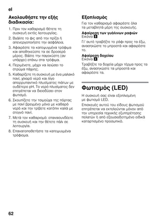 el
62
Ακολουθήστε την εξής
διαδικασία:
1. Πριν τον καθαρισμό θέτετε τη
συσκευή εκτός λειτουργίας.
2. Βγάλτε το φις από την πρίζα ή
απενεργοποιήστε την ασφάλεια.
3. Αφαιρέστε τα κατεψυγμένα τρόφιμα
και αποθηκεύστε τα σε δροσερό
μέρος. Βάλτε την παγοκύστη (αν
υπάρχει) επάνω στα τρόφιμα.
4. Περιμένετε, μέχρι να λειώσει το
στρώμα πάχνης.
5. Καθαρίζετε τη συσκευή με ένα μαλακό
πανί, χλιαρό νερό και λίγο
απορρυπαντικό πλυσίματος πιάτων με
ουδέτερο pH. Το νερό πλυσίματος δεν
επιτρέπεται να διεισδύσει στον
φωτισμό.
6. Σκουπίζετε την τσιμούχα της πόρτας
με πανί βρεγμένο μόνο με καθαρό
νερό και την τρίβετε κατόπιν καλά με
στεγνό πανί.
7. Μετά τον καθαρισμό: επανασυνδέετε
τη συσκευή και την θέτετε πάλι σε
λειτουργία.
8. Επανατοποθετήστε τα κατεψυγμένα
τρόφιομα.
Εξοπλισμός
Για τον καθαρισμό αφαιρέστε όλα
τα μεταβλητά μέρη της συσκευής.
Αφαίρεση των γυάλινων ραφιών
Εικόνα (
Γι’ αυτό τραβήξτε το ράφι προς τα έξω,
ανασηκώστε το μπροστά και αφαιρέστε
το.
Αφαίρεση δοχείου
Εικόνα $
Τραβήξτε τα δοχεία μέχρι τέρμα προς τα
έξω, ανασηκώστε τα μπροστά και
αφαιρέστε τα.
Φωτισμός (LED)
Η συσκευή σας είναι εξοπλισμένη
με φωτισμό LED.
Επισκευές αυτού του είδους φωτισμού
επιτρέπεται να εκτελούνται μόνον από
την υπηρεσία τεχνικής εξυπηρέτησης
πελατών ή από εξουσιοδοτημένο ειδικά
καταρτισμένο προσωπικό.
 