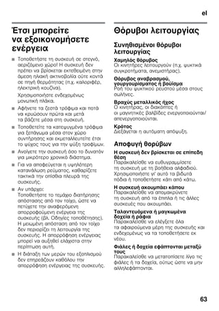 el
63
Έτσι μπορείτε
να εξοικονομήσετε
ενέργεια
■ Τοποθετήστε τη συσκευή σε στεγνό,
αεριζόμενο χώρο! Η συσκευή δεν
πρέπει να βρίσκεται εκτεθειμένη στην
άμεση ηλιακή ακτινοβολία ούτε κοντά
σε πηγή θερμότητας (π.χ. καλοριφέρ,
ηλεκτρική κουζίνα).
Χρησιμοποιήστε ενδεχομένως
μονωτική πλάκα.
■ Αφήνετε τα ζεστά τρόφιμα και ποτά
να κρυώσουν πρώτα και μετά
τα βάζετε μέσα στη συσκευή.
■ Τοποθετείτε τα κατεψυγμένα τρόφιμα
για ξεπάγωμα μέσα στον χώρο
συντήρησης και εκμεταλλευτείτε έτσι
το ψύχος τους για την ψύξη τροφίμων.
■ Ανοίγετε την συσκευή όσο το δυνατόν
για μικρότερο χρονικό διάστημα.
■ Για να αποφεύγεται η υψηλότερη
κατανάλωση ρεύματος, καθαρίζετε
τακτικά την οπίσθια πλευρά της
συσκευής.
■ Αν υπάρχει:
Τοποθετήστε το τεμάχιο διατήρησης
απόστασης από τον τοίχο, ώστε να
πετύχετε την αναφερόμενη
απορροφούμενη ενέργεια της
συσκευής (βλ. Οδηγίες τοποθέτησης).
Η μειωμένη απόσταση από τον τοίχο
δεν περιορίζει τη λειτουργία της
συσκευής. Η απορρόφηση ενέργειας
μπορεί να αυξηθεί ελάχιστα στην
περίπτωση αυτή.
■ Η διάταξη των μερών του εξοπλισμού
δεν επηρεάζουν καθόλου την
απορρόφηση ενέργειας της συσκευής.
Θόρυβοι λειτουργίας
Συνηθισμένοι θόρυβοι
λειτουργίας
Χαμηλός θόρυβος
Οι κινητήρες λειτουργούν (π.χ. ψυκτικά
συγκροτήματα, ανεμιστήρας).
Θόρυβος αναβρασμού,
γουργουρίσματος ή βούϊσμα
Ροή του ψυκτικού ρευστού μέσα στους
σωλήνες.
Βραχύς μεταλλικός ήχος
Ο κινητήρας, οι διακόπτες ή
οι μαγνητικές βαλβίδες ενεργοποιούνται/
απενεργοποιούνται.
Κρότος
Διεξάγεται η αυτόματη απόψυξη.
Αποφυγή θορύβων
Η συσκευή δεν βρίσκεται σε επίπεδη
θέση
Παρακαλείσθε να ευθυγραμμίσετε
τη συσκευή με τη βοήθεια αλφαδιού.
Χρησιμοποιήστε γι' αυτό τα βιδωτά
πόδια ή τοποθετήστε κάτι από κάτω.
Η συσκευή ακουμπάει κάπου
Παρακαλείσθε να απομακρύνετε
τη συσκευή από τα έπιπλα ή τις άλλες
συσκευές που ακουμπάει.
Ταλαντευόμενα ή μαγκωμένα
δοχεία ή ράφια
Παρακαλείσθε να ελέγξετε όλα
τα αφαιρούμενα μέρη της συσκευής και
ενδεχομένως να τα τοποθετήσετε εκ
νέου.
Φιάλες ή δοχεία εφάπτονται μεταξύ
τους
Παρακαλείσθε να μετατοπίσετε λίγο τις
φιάλες ή τα δοχεία, ούτως ώστε να μην
αλληλεφάπτονται.
 