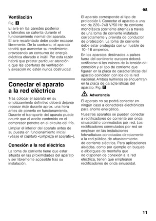 es
11
Ventilación
Fig. #
El aire en las paredes posterior
y laterales se calienta durante el
funcionamiento normal del aparato.
El aire recalentado debe poder escapar
libremente. De lo contrario, el aparato
tendrá que aumentar su rendimiento
provocando un consumo de energía
eléctrica elevado e inútil. Por esta razón
habrá que prestar particular atención
a que las aberturas de ventilación
y aireación no estén nunca obstruidas!
Conectar el aparato
a la red eléctrica
Tras colocar el aparato en su
emplazamiento definitivo deberá dejarse
reposar éste durante aprox. una hora
antes de ponerlo en funcionamiento.
Durante el transporte del aparato puede
ocurrir que el aceite contenido en el
compresor penetre en el circuito del frío.
Limpiar el interior del aparato antes de
su puesta en funcionamiento inicial
(véase el capítulo «Limpieza el aparato»).
Conexión a la red eléctrica
La toma de corriente tiene que estar
situada en las proximidades del aparato
y ser libremente accesible tras su
instalación.
El aparato corresponde al tipo de
protección I. Conectar el aparato a una
red de 220–240 V/50 Hz de corriente
monofásica (corriente alterna) a través
de una toma de corriente instalada
correctamente y provista de conductor
de protección. La toma de corriente
debe estar protegida con un fusible de
10–16 amperios.
En los aparatos destinados a países
fuera del continente europeo deberá
verificarse si los valores de la tensión de
conexión y el tipo de corriente que
figuran en la placa de características del
aparato coinciden con los de la red
nacional. Ambos números se encuentran
en la placa de características del
aparato. Fig. +
m Advertencia
El aparato no se podrá conectar en
ningún caso a conectores electrónicos
para ahorro energético.
Nuestros aparatos se pueden conectar
a rectificadores de corriente por onda
sinusoidal o conmutados por red. Los
rectificadores conmutados por red se
emplean en las instalaciones
fotovoltaicas conectadas directamente
a la red pública de abastecimiento
de corriente eléctrica. Para aplicaciones
aisladas, como por ejemplo en buques
o albergues de montaña que
no disponen de conexión a la red
eléctrica, tienen que emplearse
rectificadores de onda sinusoidal.
 