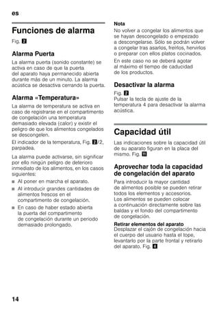 es
14
Funciones de alarma
Fig. "
Alarma Puerta
La alarma puerta (sonido constante) se
activa en caso de que la puerta
del aparato haya permanecido abierta
durante más de un minuto. La alarma
acústica se desactiva cerrando la puerta.
Alarma «Temperatura»
La alarma de temperatura se activa en
caso de registrarse en el compartimento
de congelación una temperatura
demasiado elevada (calor) y existir el
peligro de que los alimentos congelados
se descongelen.
El indicador de la temperatura, Fig. "/2,
parpadea.
La alarma puede activarse, sin significar
por ello ningún peligro de deterioro
inmediato de los alimentos, en los casos
siguientes:
■ Al poner en marcha el aparato.
■ Al introducir grandes cantidades de
alimentos frescos en el
compartimento de congelación.
■ En caso de haber estado abierta
la puerta del compartimento
de congelación durante un periodo
demasiado prolongado.
Nota
No volver a congelar los alimentos que
se hayan descongelado o empezado
a descongelarse. Sólo se podrán volver
a congelar tras asarlos, freírlos, hervirlos
o preparar con ellos platos cocinados.
En este caso no se deberá agotar
al máximo el tiempo de caducidad
de los productos.
Desactivar la alarma
Fig. "
Pulsar la tecla de ajuste de la
temperatura 4 para desactivar la alarma
acústica.
Capacidad útil
Las indicaciones sobre la capacidad útil
de su aparato figuran en la placa del
mismo. Fig. +
Aprovechar toda la capacidad
de congelación del aparato
Para introducir la mayor cantidad
de alimentos posible se pueden retirar
todos los elementos y accesorios.
Los alimentos se pueden colocar
a continuación directamente sobre las
baldas y el fondo del compartimento
de congelación.
Retirar elementos del aparato
Desplazar el cajón de congelación hacia
el cuerpo del usuario hasta el tope,
levantarlo por la parte frontal y retirarlo
del aparato. Fig. $
 