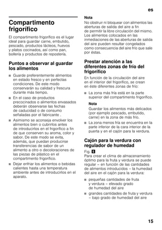 es
15
Compartimento
frigorífico
El compartimento frigorífico es el lugar
ideal para guardar carne, embutido,
pescado, productos lácteos, huevos
y platos cocinados, así como pan,
bollería y productos de repostería.
Puntos a observar al guardar
los alimentos
■ Guarde preferentemente alimentos
en estado fresco y en perfectas
condiciones. De este modo
conservarán su calidad y frescura
durante más tiempo.
■ En el caso de productos
precocinados o alimentos envasados
deberán observarse las fechas
de caducidad o de consumo
señaladas por el fabricante .
■ Asimismo se aconseja envolver los
alimentos bien o cubrirlos antes
de introducirlos en el frigorífico a fin
de que conserven su aroma, color y
sabor. De este modo se evita,
además, que puedan producirse
transferencias de sabor de un
alimento a otro o decoloraciones de
las piezas de plástico en el
compartimento frigorífico.
■ Dejar enfriar los alimentos o bebidas
calientes hasta una temperatura
ambiente antes de introducirlos en el
aparato.
Nota
No obstruir ni bloquear con alimentos las
aberturas de salida del aire a fin
de permitir la libre circulación del mismo.
Los alimentos colocados en las
inmediaciones de las aberturas de salida
del aire pueden resultar congelados
como consecuencia del aire frío que sale
por éstas.
Prestar atención a las
diferentes zonas de frío del
frigorífico
En función de la circulación del aire
en el interior del frigorífico, se crean
en éste diferentes zonas de frío:
■ La zona más fría está en la parte
superior del compartimento frigorífico.
Nota
Guardar los alimentos más delicados
(por ejemplo pescado, embutido,
carne) en la zona de más frío.
■ La zona menos fría se encuentra en la
parte inferior de la cara interior de la
puerta y en el cajón para la verdura.
Cajón para la verdura con
regulador de humedad
Fig. &
Para crear el clima de almacenamiento
óptimo para la fruta y verdura se puede
regular – en función de las cantidades
de alimentos introducidos – la humedad
del aire en el cajón para la verdura:
■ pequeñas cantidades de fruta
y verdura – elevado grado
de humedad del aire
■ grandes cantidades de fruta y verdura
– bajo grado de humedad del aire
 