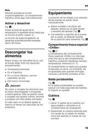 es
19
Nota
Estando activada la función
«supercongelación», el compartimento
frigorífico enfría algo más fuertemente.
Activar y desactivar
Fig. "
Pulsar la tecla de ajuste de la
temperatura 4 repetidas veces hasta que
se ilumine el piloto «super» 3.
La función de supercongelación se
desactiva automáticamente pasadas
aprox. 60 horas.
Descongelar los
alimentos
Según el tipo y la naturaleza de su uso,
se puede elegir entre los siguientes
procedimientos:
■ Temperatura ambiente
■ En el frigorífico
■ En un horno eléctrico, con/sin
calentador de aire
■ Con horno microondas
m ¡Atención!
No volver a congelar los alimentos que
se hayan descongelado o empezado
a descongelarse. Sólo se podrán volver
a congelar tras asarlos, freírlos, hervirlos
o preparar con ellos platos cocinados.
En este caso no se deberá agotar al
máximo el tiempo de caducidad de los
productos.
Equipamiento
La posición de las baldas y los estantes
de las puertas se puede variar
individualmente:
■ Retirar la balda a tal efecto del
aparato, alzarla por la parte frontal
y extraerla del aparato. Fig. (
■ Los estantes y soportes de la puerta,
por su parte, se deberán levantar
de su posición para extraerlos. Fig. )
Compartimento fresco especial
«Chiller»
Fig. !/6 *
La temperatura del compartimento
fresco especial «Chiller» es más baja
(más frío) que la del compartimento
frigorífico, pudiendo registrarse también
temperaturas inferiores a 0 °C.
El compartimento es ideal para guardar
el pescado, la carne y el embutido. No
es apropiado para guardar lechugas,
verduras y alimentos sensibles al frío.
Balda portabotellas
Fig. %
En la balda portabotellas se pueden
colocar con toda seguridad las botellas.
El soporte es variable.
Cubitera
Fig. '
1. Llenar ¾ partes de la cubitera con
agua potable y colocarla en el
compartimento de congelación.
2. Desprender la cubitera adherida sólo
con ayuda de un objeto sin aristas,
como por ejemplo el mango de una
cuchara.
 