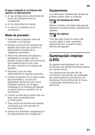 es
21
El agua empleada en la limpieza del
aparato no debe penetrar
■ en las rendijas de la zona frontal del
fondo del compartimento de
congelación,
■ en los elementos de mando,
■ ni entrar en contacto con la
iluminación.
Modo de proceder:
1. Desconectar el aparato antes de
proceder a su limpieza.
2. Extraer el enchufe de conexión del
aparato de la toma de corriente o
desconectar el fusible de la
instalación doméstica.
3. Retirar los alimentos del aparato y
guardarlos en el lugar más frío
posible. Colocar sobre los mismos los
acumuladores de frío (en caso
de estar incluidos en el equipo del
aparato).
4. Aguardar a que se haya
descongelado la capa de escarcha.
5. Limpiar el aparato con un paño suave,
agua templada y un poco de
lavavajillas manual con pH neutro.
Téngase presente que el agua
empleada en la limpieza del aparato
no debe entrar en contacto con la
iluminación.
6. Limpiar la junta de la puerta solo con
agua clara, secándola bien
a continuación.
7. Tras concluir la limpieza del aparato,
conectarlo a la red y ponerlo en
funcionamiento.
8. Colocar los alimentos congelados en
el compartimento de congelación.
Equipamiento
Los elementos variables del aparato se
pueden extraer para su limpieza.
Retirar las bandejas de vidrio
Fig. (
Retirar la balda a tal efecto del aparato,
alzarla por la parte frontal y extraerla del
aparato.
Retirar los cajones
Fig. $
Tirar del cajón hacia el cuerpo del
usuario hasta el tope, levantarlo
ligeramente por su parte frontal y
retirarlo del aparato.
Iluminación interior
(LED)
Su aparato está equipado con una
iluminación por diodos luminosos exenta
de mantenimiento.
Las reparaciones de este tipo de
iluminación sólo podrán ser realizadas
por personal técnico del Servicio de
Asistencia Técnica Oficial de la marca
o autorizado oficialmente por el
fabricante.
 