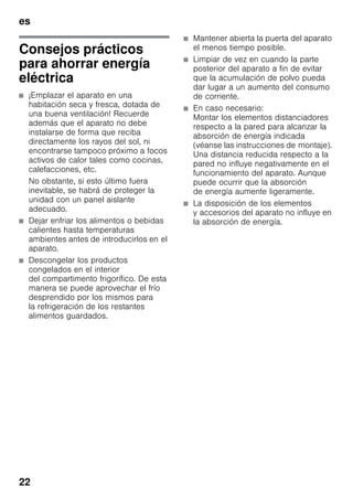 es
22
Consejos prácticos
para ahorrar energía
eléctrica
■ ¡Emplazar el aparato en una
habitación seca y fresca, dotada de
una buena ventilación! Recuerde
además que el aparato no debe
instalarse de forma que reciba
directamente los rayos del sol, ni
encontrarse tampoco próximo a focos
activos de calor tales como cocinas,
calefacciones, etc.
No obstante, si esto último fuera
inevitable, se habrá de proteger la
unidad con un panel aislante
adecuado.
■ Dejar enfriar los alimentos o bebidas
calientes hasta temperaturas
ambientes antes de introducirlos en el
aparato.
■ Descongelar los productos
congelados en el interior
del compartimento frigorífico. De esta
manera se puede aprovechar el frío
desprendido por los mismos para
la refrigeración de los restantes
alimentos guardados.
■ Mantener abierta la puerta del aparato
el menos tiempo posible.
■ Limpiar de vez en cuando la parte
posterior del aparato a fin de evitar
que la acumulación de polvo pueda
dar lugar a un aumento del consumo
de corriente.
■ En caso necesario:
Montar los elementos distanciadores
respecto a la pared para alcanzar la
absorción de energía indicada
(véanse las instrucciones de montaje).
Una distancia reducida respecto a la
pared no influye negativamente en el
funcionamiento del aparato. Aunque
puede ocurrir que la absorción
de energía aumente ligeramente.
■ La disposición de los elementos
y accesorios del aparato no influye en
la absorción de energía.
 