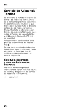 es
26
Servicio de Asistencia
Técnica
La dirección y el número de teléfono del
Servicio de Asistencia Técnica Oficial
de la marca más próximo a su domicilio
los podrá localizar a través de la guía
telefónica de su localidad o el directorio
del Servicio de Asistencia Técnica
Oficial. Al solicitar la intervención del
Servicio de Asistencia Técnica, no olvide
indicar el Número de producto (E-Nr.)
y el Número de fabricación (FD-Nr.)
de su unidad.
Ambos números se encuentran en la
placa de características del aparato.
Fig. +
De este forma se evitará usted gastos
innecesarios, dado que en estos casos,
los gastos del técnico no quedan
cubiertos por las prestaciones del
servicio de garantía.
Solicitud de reparación
y asesoramiento en caso
de averías
Las señas de las delegaciones
internacionales figuran en la lista adjunta
de centros y delegaciones del Servicio
de Asistencia Técnica Oficial.
E 902 245 255
 