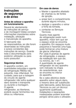 pt
27
ptÍndiceptInstruçõesdeserviço
Instruções
de segurança
e de aviso
Antes de colocar o aparelho
em funcionamento
Deverá ler atentamente
as instruções de serviço
e de montagem! Delas constam
informações importantes sobre
instalação, utilização
e manutenção do aparelho.
O fabricante não
se responsabiliza, se não forem
observadas as instruções
e avisos constantes das
instruções de serviço. Guarde
toda a documentação para
posterior utilização ou para
outro possuidor.
Segurança técnica
O aparelho contém, em
quantidades reduzidas o agente
de refrigeração R600a não
poluente, mas inflamável. Ter
cuidado, para que a tubagem
do circuito do agente
refrigerador não sofra qualquer
dano durante o transporte
ou durante a montagem.
O agente
refrigerador, ao libertarse,
poderá causar ferimentos nos
olhos ou inflamarse.
Em caso de danos
■ Manter o aparelho afastado
de chamas ou de fontes
de ignição,
■ arejar bem o compartimento
durante alguns minutos,
■ desligar o aparelho e retirar
a ficha da tomada,
■ contactar os Serviços
Técnicos.
Quanto mais agente
de refrigeração existir num
aparelho, maior tem que ser
o espaço onde se encontra
o aparelho. Em espaços muito
pequenos e havendo uma fuga,
pode formar-se uma mistura
de gás/ar inflamável.
Por cada 8 gramas de agente
de refrigeração, o espaço
da instalação tem que ser,
no mínimo, de 1 m³.
A quantidade de agente
refrigerador do seu aparelho
vem indicada na chapa
de características, que
se encontra no interior
do aparelho.
Se o cabo eléctrico deste
aparelho sofrer algum dano,
o mesmo deve ser substituído
pelo fabricante, pelos Serviços
Técnicos ou por um técnico
igualmente qualificado.
Instalações e reparações
inadequadas podem acarretar
perigos vários para o utilizador.
 