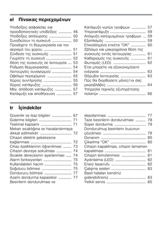 el Πίνακας περιεχομένων
Υποδείξεις ασφαλείας και
προειδοποιητικές υποδείξεις .............. 46
Υποδείξεις απόσυρσης ........................ 50
Συνοδεύουν τη συσκευή ..................... 50
Προσέχετε τη θερμοκρασία και τον
αερισμό του χώρου .............................. 51
Σύνδεση της συσκευής ....................... 51
Γνωρίστε τη συσκευή ........................... 52
Θέση της συσκευής σε λειτουργία .... 53
Ρύθμιση θερμοκρασίας ....................... 54
Λειτουργίες συναγερμού ..................... 54
Ωφέλιμο περιεχόμενο .......................... 55
Χώρος συντήρησης .............................. 55
Χώρος κατάψυξης ................................ 56
Μέγ. απόδοση κατάψυξης .................. 57
Κατάψυξη και αποθήκευση ................ 57
Κατάψυξη νωπών τροφίμων ............... 57
Υπερκατάψυξη ...................................... 59
Απόψυξη κατεψυγμένων τροφίμων ... 59
Εξοπλισμός ............................................ 59
Επικολλημένη ετικέτα ”ΟΚ” ................ 60
Σβήσιμο και μακροχρόνια θέση της
συσκευής εκτός λειτουργίας .............. 61
Καθαρισμός της συσκευής ................ 61
Φωτισμός (LED) ................................... 62
Έτσι μπορείτε να εξοικονομήσετε
ενέργεια ................................................. 63
Θόρυβοι λειτουργίας ........................... 63
Πώς θα διορθώσετε μόνες/-οι σας
μικροβλάβες .......................................... 64
Υπηρεσία τεχνικής εξυπηρέτησης
πελατών .................................................. 66
tr İçindekiler
Güvenlik ve ikaz bilgileri ..................... 67
Giderme bilgileri ................................... 71
Teslimat kapsamı ................................. 71
Mekan sıcaklığına ve havalandırmaya
dikkat edilmelidir .................................. 72
Cihazın elektrik şebekesine
bağlanması ............................................ 72
Cihaz özelliklerinin öğrenilmesi ......... 73
Cihazın devreye sokulması ................ 74
Sıcaklık derecesinin ayarlanması ...... 74
Alarm fonksiyonları .............................. 75
Kullanılabilen hacim ............................. 75
Soğutucu bölmesi ................................ 75
Dondurucu bölmesi ............................. 77
Azami dondurma kapasitesi .............. 77
Besinlerin dondurulması ve
depolanması ......................................... 77
Taze besinlerin dondurulması ........... 78
Süper dondurma .................................. 79
Dondurulmuş besinlerin buzunun
çözülmesi .............................................. 79
Donanım ................................................ 80
Çıkartma ”OK” ...................................... 80
Cihazın kapatılması, cihazın tamamen
kapatılması ............................................ 81
Cihazın temizlenmesi .......................... 81
Aydınlatma (LED) ................................. 82
Enerji tasarrufu ..................................... 82
Çalışma sesleri ..................................... 83
Basit hataları kendiniz
giderebilirsiniz ....................................... 83
Yetkili servis .......................................... 85
 