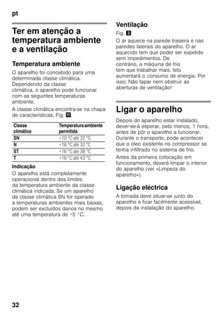 pt
32
Ter em atenção a
temperatura ambiente
e a ventilação
Temperatura ambiente
O aparelho foi concebido para uma
determinada classe climática.
Dependendo da classe
climática, o aparelho pode funcionar
com as seguintes temperaturas
ambiente.
A classe climática encontra-se na chapa
de características, Fig. +.
Indicação
O aparelho está completamente
operacional dentro dos limites
da temperatura ambiente da classe
climática indicada. Se um aparelho
da classe climática SN for operado
a temperaturas ambientes mais baixas,
podem ser excluídos danos no mesmo
até uma temperatura de +5 °C.
Ventilação
Fig. #
O ar aquece na parede traseira e nas
paredes laterais do aparelho. O ar
aquecido tem que poder ser expelido
sem impedimentos. De
contrário, a máquina de frio
tem que trabalhar mais. Isto
aumentará o consumo de energia. Por
isso: Não tapar nem obstruir as
aberturas de ventilação!
Ligar o aparelho
Depois do aparelho estar instalado,
dever-se-á esperar, pelo menos, 1 hora,
antes de pôr o aparelho a funcionar.
Durante o transporte, pode acontecer
que o óleo existente no compressor se
tenha infiltrado no sistema de frio.
Antes da primeira colocação em
funcionamento, deverá limpar o interior
do aparelho (ver «Limpeza do
aparelho»).
Ligação eléctrica
A tomada deve situar-se junto do
aparelho e ficar facilmente acessível,
depois da instalação do aparelho.
Classe
climática
Temperaturaambiente
permitida
SN +10 °C até 32 °C
N +16 °C até 32 °C
ST +16 °C até 38 °C
T +16 °C até 43 °C
 