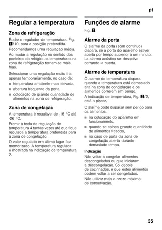 pt
35
Regular a temperatura
Zona de refrigeração
Rodar o regulador de temperatura, Fig.
!/10, para a posição pretendida.
Recomendamos uma regulação média.
Ao mudar a regulação no sentido dos
ponteiros do relógio, as temperaturas na
zona de refrigeração tornam-se mais
frias.
Seleccionar uma regulação muito fria
apenas temporariamente, no caso de:
■ temperatura ambiente mais elevada,
■ abertura frequente da porta,
■ colocação de grande quantidade de
alimentos na zona de refrigeração.
Zona de congelação
A temperatura é regulável de -16 °C até
-26 °C.
Premir a tecla de regulação de
temperatura 4 tantas vezes até que fique
regulada a temperatura pretendida para
a zona de congelação.
O valor regulado em último lugar fica
memorizado. A temperatura regulada
é mostrada na indicação de temperatura
2.
Funções de alarme
Fig. "
Alarme da porta
O alarme da porta (som contínuo)
dispara, se a porta do aparelho estiver
aberta por tempo superior a um minuto.
La alarma acústica se desactiva
cerrando la puerta.
Alarme de temperatura
O alarme de temperatura dispara,
quando a temperatura está demasiado
alta na zona de congelação e os
alimentos correrem em perigo.
A indicação de temperatura, Fig. "/2,
está a piscar.
O alarme pode disparar sem perigo para
os alimentos:
■ na colocação do aparelho em
funcionamento,
■ quando se coloca grande quantidade
de alimentos frescos,
■ no caso de porta da zona de
congelação aberta durante
demasiado tempo.
Indicação
Não voltar a congelar alimentos
descongelados ou que iniciaram
a descongelação. Só depois
de cozinhados, é que estes alimentos
podem voltar a ser congelados.
Não utilizar mais o prazo máximo
de conservação.
 