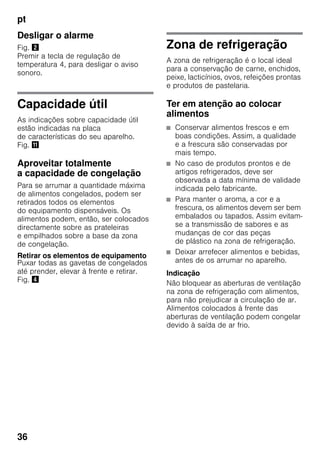 pt
36
Desligar o alarme
Fig. "
Premir a tecla de regulação de
temperatura 4, para desligar o aviso
sonoro.
Capacidade útil
As indicações sobre capacidade útil
estão indicadas na placa
de características do seu aparelho.
Fig. +
Aproveitar totalmente
a capacidade de congelação
Para se arrumar a quantidade máxima
de alimentos congelados, podem ser
retirados todos os elementos
do equipamento dispensáveis. Os
alimentos podem, então, ser colocados
directamente sobre as prateleiras
e empilhados sobre a base da zona
de congelação.
Retirar os elementos de equipamento
Puxar todas as gavetas de congelados
até prender, elevar à frente e retirar.
Fig. $
Zona de refrigeração
A zona de refrigeração é o local ideal
para a conservação de carne, enchidos,
peixe, lacticínios, ovos, refeições prontas
e produtos de pastelaria.
Ter em atenção ao colocar
alimentos
■ Conservar alimentos frescos e em
boas condições. Assim, a qualidade
e a frescura são conservadas por
mais tempo.
■ No caso de produtos prontos e de
artigos refrigerados, deve ser
observada a data mínima de validade
indicada pelo fabricante.
■ Para manter o aroma, a cor e a
frescura, os alimentos devem ser bem
embalados ou tapados. Assim evitam-
se a transmissão de sabores e as
mudanças de cor das peças
de plástico na zona de refrigeração.
■ Deixar arrefecer alimentos e bebidas,
antes de os arrumar no aparelho.
Indicação
Não bloquear as aberturas de ventilação
na zona de refrigeração com alimentos,
para não prejudicar a circulação de ar.
Alimentos colocados à frente das
aberturas de ventilação podem congelar
devido à saída de ar frio.
 