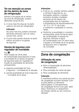 pt
37
Ter em atenção as zonas
de frio dentro da zona
de refrigeração
Devido à circulação de ar dentro
da zona de refrigeração, surgem
diferentes zonas de frio:
■ A zona mais fria situa-se na parte
superior da zona de refrigeração.
Indicação
Na zona mais fria, poderá conservar
alimentos sensíveis, (por ex. peixe,
carnes frias, carne).
■ A zona mais quente situa-se na parte
inferior da porta e na gaveta
de legumes.
Gaveta de legumes com
regulador de humidade
Fig. &
Para criação do clima ideal
de conservação para legumes e fruta,
a humidade do ar dentro da gaveta
de legumes pode ser regulada em
função da quantidade de alimentos
armazenados:
■ pequena quantidade de fruta
e legumes – humidade do ar elevada
■ grande quantidade de fruta e legumes
– humidade do ar baixa
Indicações
■ Fruta (p. ex., ananás, banana, papaia
e citrinos) e legumes (p. ex.,
beringelas, pepinos, curgetes,
pimentos, tomates e batatas)
sensíveis ao frio devem ser
armazenados fora do frigorífico
a temperaturas de aproximadamente
+8 °C a +12 °C, de modo
a manterem a qualidade e o aroma
ideais.
■ Conforme a quantidade e o produto
armazenados, pode formar-se água
de condensação na gaveta de
legumes. Remover a água
de condensação com um pano seco
e ajustar a humidade do ar na gaveta
de legumes com o regulador
de humidade.
Zona de congelação
Utilização da zona
de congelação
■ Para a conservação de alimentos
ultracongelados.
■ Para produção de cubos de gelo.
■ Para congelação de alimentos.
Indicação
É importante verificar, se a porta da zona
de congelação fica bem fechada. Com
a porta aberta, os alimentos
descongelam. O compartimento
de congelação forma muito gelo. Além
disso: Verifica-se um desperdício
de energia, devido ao seu consumo
elevado!
 