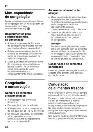 pt
38
Máx. capacidade
de congelação
Os dados sobre a capacidade máxima
de congelação em 24 horas podem ser
encontrados na chapa
de características. Fig. +
Requerimentos para
a capacidade máx.
de congelação
■ Activar a supercongelação, antes
da colocação dos produtos frescos
(ver capítulo «Supercongelação»).
■ Retirar elementos do equipamento.
Empilhe os alimentos directamente
sobre as prateleiras e na base da
zona de congelação.
■ Maior quantidade de alimentos deve,
de preferência, ser congelada na
gaveta superior. Aí, os alimentos
serão congelados de forma
especialmente rápida e,
consequentemente, mais cuidadosa.
Congelação
e conservação
Compra de alimentos
ultracongelados
■ A embalagem não deve estar
danificada.
■ Dar atenção à data de validade.
■ A temperatura na arca congeladora
da loja deve ser de -18 °C ou inferior.
■ Se possível, transportar os alimentos
ultracongelados num saco
térmico e arrumá-los rapidamente
na zona de congelação.
Ao arrumar alimentos, ter
atenção
■ Maior quantidade de alimentos deve,
de preferência, ser congelada
na prateleira superior. Aí, os alimentos
serão congelados de forma
especialmente rápida e,
consequentemente, mais cuidadosa.
■ Colocar os alimentos com a sua
maior superfície assente sobre
as prateleiras ou nas gavetas
de congelados.
Indicação
Alimentos já congelados não devem
entrar em contacto com os alimentos
frescos, na fase de congelação. Se
for necessário, transfira os alimentos
já completamente congelados para
as outras gavetas de congelados.
Conservação de alimentos
congelados
Inserir as gavetas de congelados até ao
encosto para garantir uma correcta
circulação de ar.
Congelação
de alimentos frescos
Para congelação, deverá utilizar sempre
alimentos frescos e em perfeito estado.
Para que o valor nutricional, o aroma
e a cor se mantenham o melhor
possível, os legumes devem ser
branqueados, antes da sua congelação.
No caso de beringelas, pimentos,
courgetes e espargos não é necessário
o branqueamento.
Nas livrarias poderá encontrar literatura
sobre congelação e branqueamento.
 