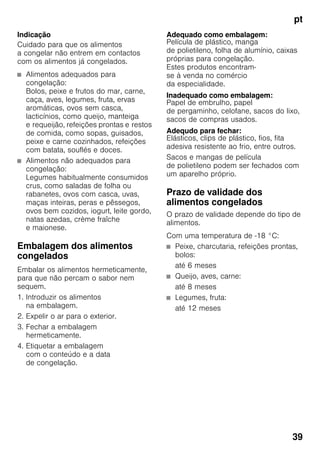 pt
39
Indicação
Cuidado para que os alimentos
a congelar não entrem em contactos
com os alimentos já congelados.
■ Alimentos adequados para
congelação:
Bolos, peixe e frutos do mar, carne,
caça, aves, legumes, fruta, ervas
aromáticas, ovos sem casca,
lacticínios, como queijo, manteiga
e requeijão, refeições prontas e restos
de comida, como sopas, guisados,
peixe e carne cozinhados, refeições
com batata, souflés e doces.
■ Alimentos não adequados para
congelação:
Legumes habitualmente consumidos
crus, como saladas de folha ou
rabanetes, ovos com casca, uvas,
maças inteiras, peras e pêssegos,
ovos bem cozidos, iogurt, leite gordo,
natas azedas, crème fraîche
e maionese.
Embalagem dos alimentos
congelados
Embalar os alimentos hermeticamente,
para que não percam o sabor nem
sequem.
1. Introduzir os alimentos
na embalagem.
2. Expelir o ar para o exterior.
3. Fechar a embalagem
hermeticamente.
4. Etiquetar a embalagem
com o conteúdo e a data
de congelação.
Adequado como embalagem:
Película de plástico, manga
de polietileno, folha de alumínio, caixas
próprias para congelação.
Estes produtos encontram-
se à venda no comércio
da especialidade.
Inadequado como embalagem:
Papel de embrulho, papel
de pergaminho, celofane, sacos do lixo,
sacos de compras usados.
Adequdo para fechar:
Elásticos, clips de plástico, fios, fita
adesiva resistente ao frio, entre outros.
Sacos e mangas de película
de polietileno podem ser fechados com
um aparelho próprio.
Prazo de validade dos
alimentos congelados
O prazo de validade depende do tipo de
alimentos.
Com uma temperatura de -18 °C:
■ Peixe, charcutaria, refeições prontas,
bolos:
até 6 meses
■ Queijo, aves, carne:
até 8 meses
■ Legumes, fruta:
até 12 meses
 